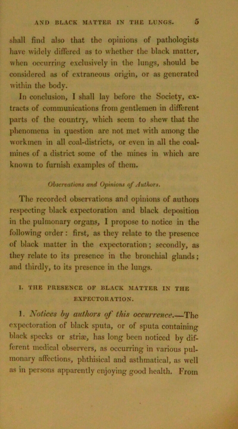 shall find also that the opinions of pathologists have widely differed as to whether the black matter, when occurring exclusively in the lungs, should be considered as of extraneous origin, or as generated within the body. In conclusion, I shall lay before the Society, ex- tracts of communications from gentlemen in different parts of the country, which seem to shew that the phenomena in question are not met with among the workmen in all coal-districts, or even in all the coal- mines of a district some of tlie mines in which arc known to furnish examples of them. Observations and Opinions of Authors. The recorded observations and opinions of authors respecting black expectoration and black deposition in the pulmonary organs, I propose to notice in the following order: first, as they relate to the presence of black matter in the expectoration; secondly, as they relate to its presence in the bronchial glands; and thirdly, to its presence in the lungs. I. THE PRESENCE OF BLACK MATTER IN THE EXPECTORATION. I. Notices by attf/tors of this occurrence The expectoration of black sputa, or of sputa containing black specks or stria1, has long been noticed by dif- ferent medical observers, as occurring in various pul- monary affections, phthisical and asthmatical, as well as in persons apparently enjoying good health. From