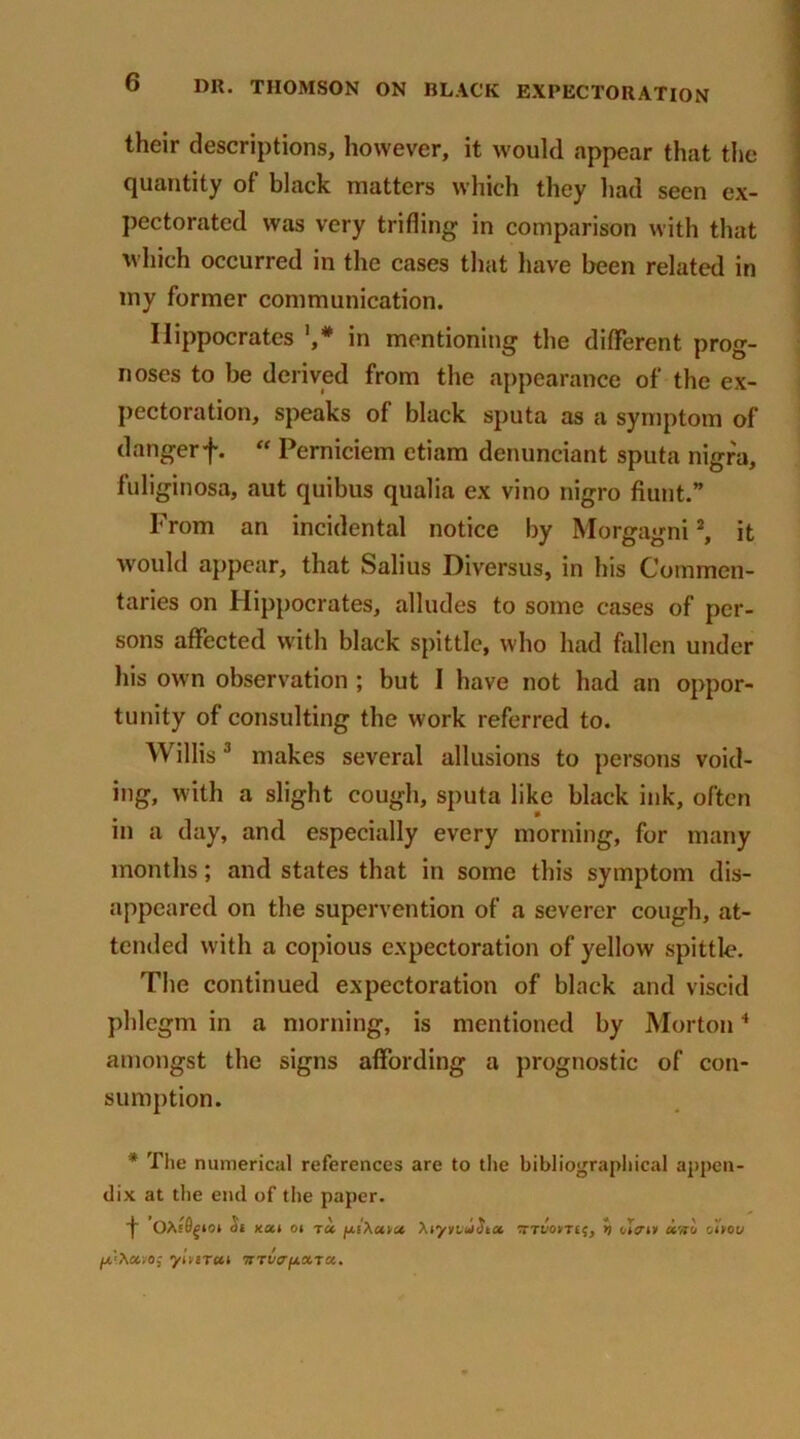 their descriptions, however, it would appear that the quantity of black matters which they had seen ex- pectorated was very trifling in comparison with that which occurred in the cases that have been related in my former communication. Hippocrates in mentioning the different prog- noses to be derived from the appearance of the ex- pectoration, speaks of black sputa as a symptom of dangerf.  Perniciem etiam denuneiant sputa nigra, fuliginosa, aut quibus qualia ex vino nigro Aunt.” From an incidental notice by Morgagni2, it would appear, that Salius Diversus, in his Commen- taries on Hippocrates, alludes to some cases of per- sons affected with black spittle, who had fallen under his own observation ; but I have not had an oppor- tunity of consulting the work referred to. Willis3 makes several allusions to persons void- ing, with a slight cough, sputa like black ink, often in a day, and especially every morning, for many months; and states that in some this symptom dis- appeared on the supervention of a severer cough, at- tended with a copious expectoration of yellow spittle. The continued expectoration of black and viscid phlegm in a morning, is mentioned by Morton4 amongst the signs affording a prognostic of con- sumption. * The numerical references are to the bibliographical appen- dix at the end of the paper. f OAsflgio* ai kui oi ta fxiXuva, XiyndSia :rTt/o*T£?, h oIViv oiyou ylnTUl TtTVff'fJLOCXu»