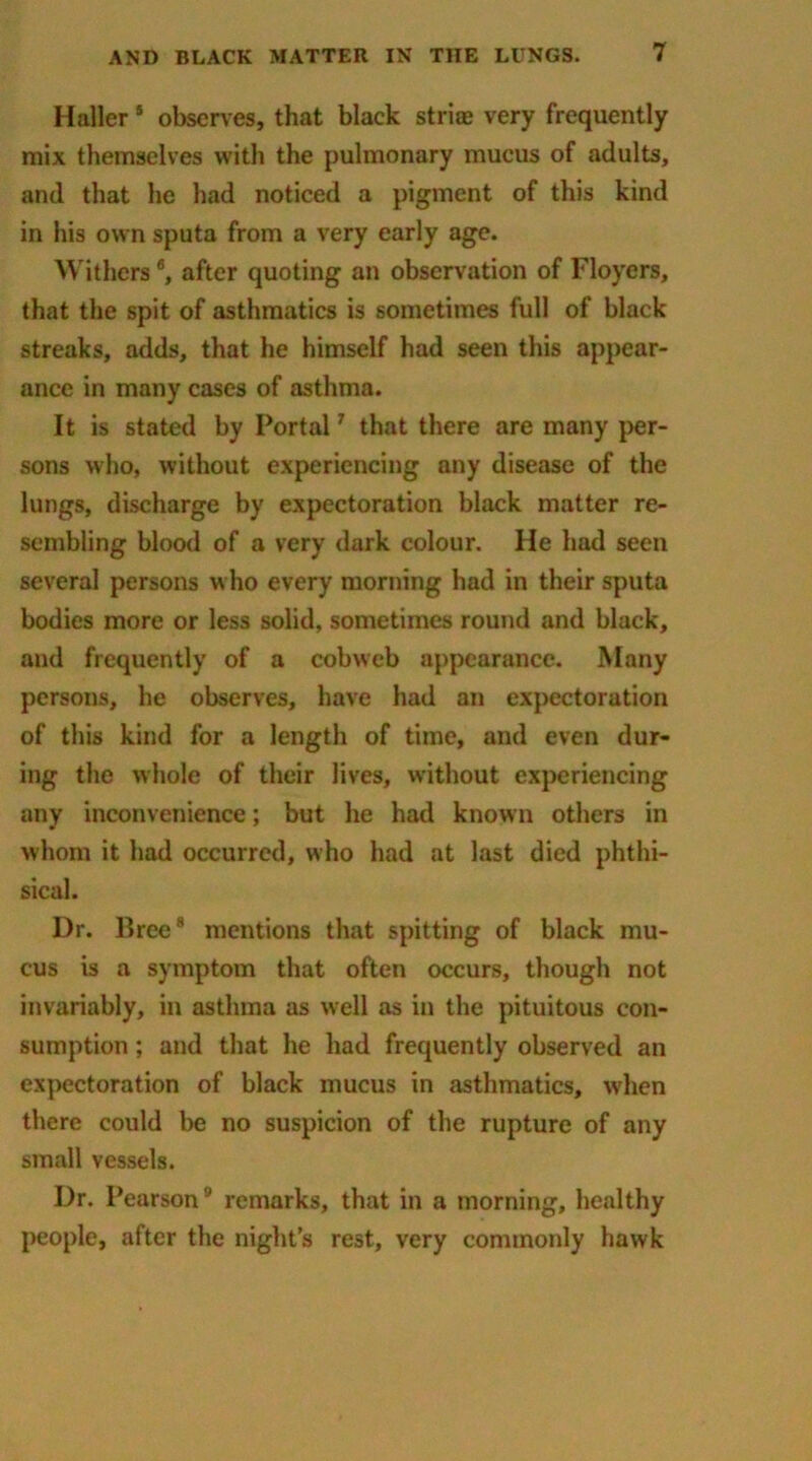 Haller s observes, that black stria? very frequently mix themselves with the pulmonary mucus of adults, and that he had noticed a pigment of this kind in his own sputa from a very early age. Withers6, after quoting an observation of Floyers, that the spit of asthmatics is sometimes full of black streaks, adds, that he himself had seen this appear- ance in many cases of asthma. It is stated by Portal7 that there are many per- sons who, without experiencing any disease of the lungs, discharge by expectoration black matter re- sembling blood of a very dark colour. He had seen several persons who every morning had in their sputa bodies more or less solid, sometimes round and black, and frequently of a cobweb appearance. Many persons, he observes, have had an expectoration of this kind for a length of time, and even dur- ing the whole of their lives, without experiencing any inconvenience; but he had known others in whom it had occurred, who had at last died phthi- sical. Dr. Free8 mentions that spitting of black mu- cus is a symptom that often occurs, though not invariably, in asthma as well as in the pituitous con- sumption ; and that he had frequently observed an expectoration of black mucus in asthmatics, when there could be no suspicion of the rupture of any small vessels. Dr. Pearson9 remarks, that in a morning, healthy people, after the night’s rest, very commonly hawk