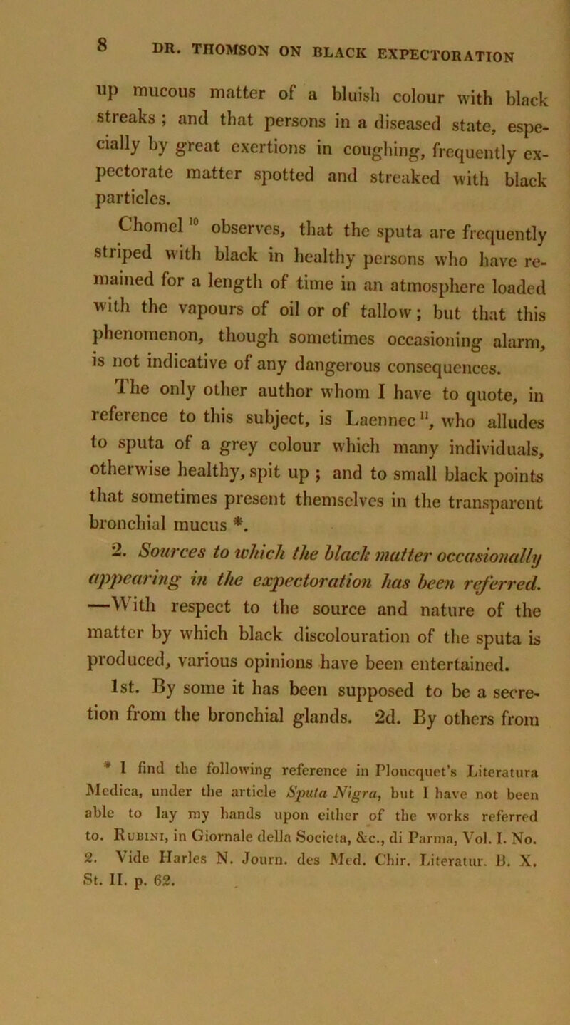 up mucous matter of a bluish colour with black streaks ; and that persons in a diseased state, espe- ciaHy by great exertions in coughing, frequently ex- pectorate matter spotted and streaked with black particles. Chomel10 observes, that the sputa are frequently striped with black in healthy persons who have re- mained for a length of time in an atmosphere loaded with the vapours of oil or of tallow; but that this phenomenon, though sometimes occasioning alarm, is not indicative of any dangerous consequences. 1 he only other author whom I have to quote, in reference to this subject, is Laenncc, who alludes to sputa of a grey colour which many individuals, otherwise healthy, spit up ; and to small black points that sometimes present themselves in the transparent bronchial mucus *. 2. Sources to which the black mutter occasionally appearing in the expectoration has been rcj'erred. —AY ith respect to the source and nature of the matter by which black discolouration of the sputa is produced, various opinions have been entertained. 1st. By some it has been supposed to be a secre- tion from the bronchial glands. 2d. By others from 1 find the following reference in Ploucquet’s Literatura Medica, under the article Sputa Nigra, but I have not been able to lay my hands upon cither of the works referred to. Rubini, in Giornale della Societa, &c., di Parma, Vol. I. No. 2. Vide Harles N. Journ. des Med. Chir. Literatur. B. X.