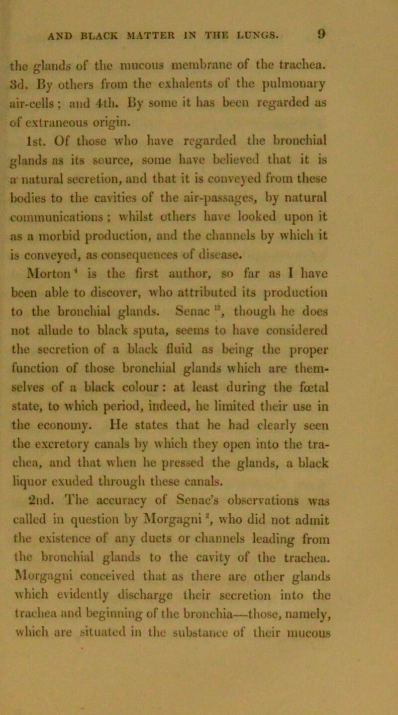 the lands of the raucous membrane of the trachea. 3d. By others from the exhalents of the pulmonary air-cells; and 4th. 15y some it has been regarded as of extraneous origin. 1st. Of those who have regarded the bronchial glands as its source, some have believed that it is a natural secretion, and that it is conveyed from these bodies to the cavities of the air-passages, by natural communications ; whilst others have looked upon it as a morbid production, and the channels by which it is conveyed, as consequences of disease. Morton4 is the first author, so far as I have been able to discover, who attributed its production to the bronchial glands. Senac n, though he does not allude to black sputa, seems to have considered the secretion of a black fluid as being the proper function of those bronchial glands which are them- selves of a black colour: at least during the foetal state, to which period, indeed, he limited their use in the economy. He states that he had clearly seen the excretory canals by which they open into the tra- chea, and that when he pressed the glands, a black liquor exuded through these canals. 2nd. The accuracy of Senae’s observations was called in question by Morgagniz, who did not admit the existence of any ducts or channels leading from the bronchial glands to the cavity of the trachea. Morgagni conceived that as there are other glands which evidently discharge their secretion into the trachea and beginning of the bronchia—those, namely, which are situated in the substance of their mucous
