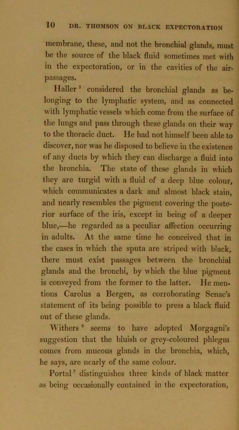 membrane, these, and not the bronchial glands, must he the source of the black fluid sometimes met with in the expectoration, or in the cavities of the air- passages. Haller5 considered the bronchial glands as be- longing to the lymphatic system, and as connected with lymphatic vessels which come from the surface of the lungs and pass through these glands on their way to the thoracic duct. He had not himself been able to discover, nor was he disposed to believe in the existence of any ducts by which they can discharge a fluid into the bronchia. The state of these glands in which they are turgid with a fluid of a deep blue colour, which communicates a dark and almost black stain, and nearly resembles the pigment covering the poste- rior surface of the iris, except in being of a deeper blue,—he regarded as a peculiar affection occurring in adults. At the same time he conceived that in the cases in which the sputa are striped with black, there must exist passages between the bronchial glands and the bronchi, by which the blue pigment is conveyed from the former to the latter. He men- tions Carolus a Bergen, as corroborating Senac’s statement of its being possible to press a black fluid out of these glands. Withers6 seems to have adopted Morgagni’s suggestion that the bluish or grey-coloured phlegm comes from mucous glands in the bronchia, which, he says, are nearly of the same colour. Portal7 distinguishes three kinds of black matter as being occasionally contained in the expectoration.