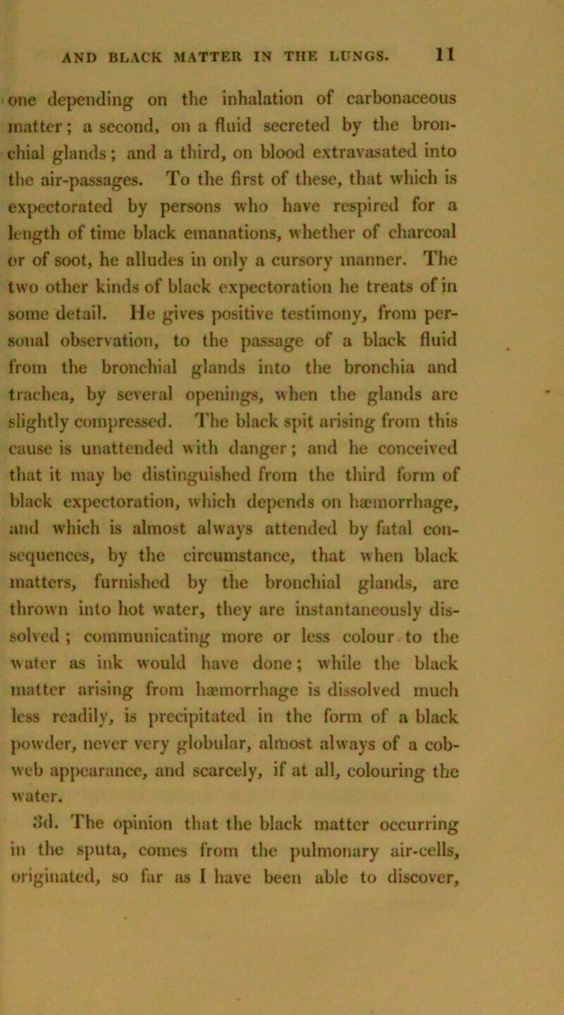 one depending on the inhalation of carbonaceous matter; a second, on a fluid secreted by the bron- chial glands; and a third, on blood extravasated into the air-passages. To the first of these, that which is expectorated by persons who have respired for a length of time black emanations, whether of charcoal or of soot, he alludes in only a cursory manner. The two other kinds of black expectoration he treats of in some detail. Me gives positive testimony, from per- sonal observation, to the passage of a black fluid from the bronchial glands into the bronchia and trachea, by several openings, when the glands are slightly compressed. The black spit arising from this cause is unattended with danger; and he conceived that it may be distinguished from the third form of black expectoration, which depends on haemorrhage, and which is almost always attended by fatal con- sequences, by the circumstance, that when black matters, furnished by the bronchial glands, are thrown into hot water, they are instantaneously dis- solved ; communicating more or less colour to the water as ink would have done; w hile the black matter arising from haemorrhage is dissolved much less readily, is precipitated in the form of a black powder, never very globular, almost always of a cob- web appearance, and scarcely, if at all, colouring the water. 3d. The opinion that the black matter occurring in the sputa, comes from the pulmonary air-cells, originated, so far as I have been able to discover.