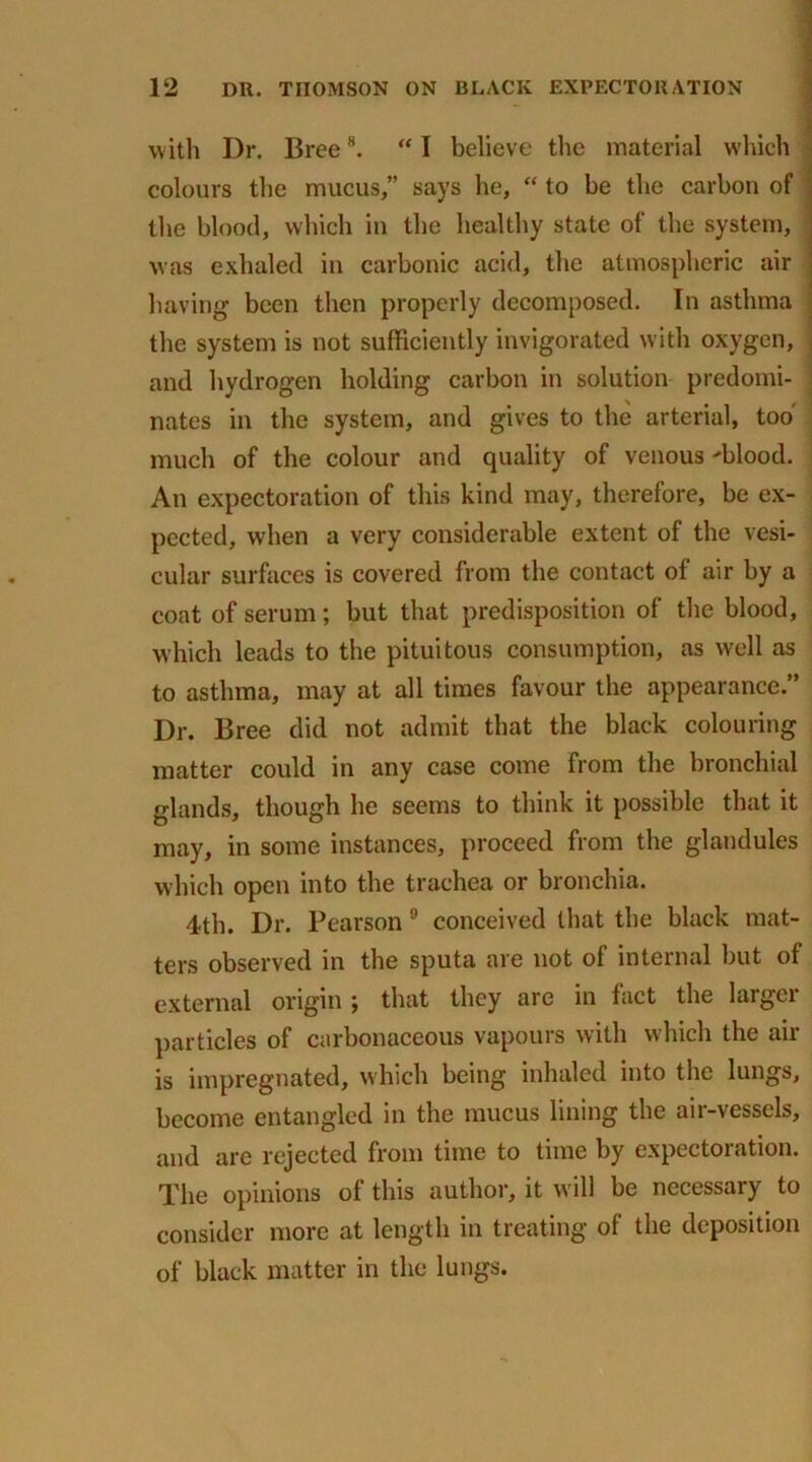 with Dr. Bree8. “ I believe the material which colours the mucus,” says he, “ to be the carbon of the blood, which in the healthy state of the system, was exhaled in carbonic acid, the atmospheric air having been then properly decomposed. In asthma the system is not sufficiently invigorated with oxygen, ' and hydrogen holding carbon in solution predomi- nates in the system, and gives to the arterial, tod much of the colour and quality of venous 'blood. An expectoration of this kind may, therefore, be ex- pected, when a very considerable extent of the vesi- cular surfaces is covered from the contact of air by a coat of serum ; but that predisposition of the blood, which leads to the pituitous consumption, as well as to asthma, may at all times favour the appearance.” Dr. Bree did not admit that the black colouring matter could in any case come from the bronchial glands, though he seems to think it possible that it may, in some instances, proceed from the glandules which open into the trachea or bronchia. 4th. Dr. Pearson 9 conceived that the black mat- ters observed in the sputa are not of internal but of external origin \ that they are in fact the laigei particles of carbonaceous vapours with which the air is impregnated, which being inhaled into the lungs, become entangled in the mucus lining the air-vessels, and are rejected from time to time by expectoration. The opinions of this author, it will be necessary to consider more at length in treating of the deposition of black matter in the lungs.