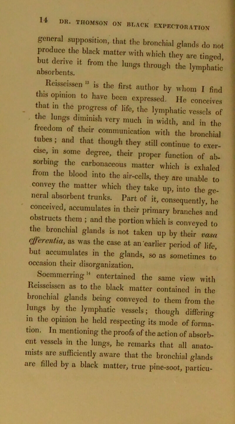 general supposition, that the bronchial glands do not produce the black matter with which tl.ey are tinged, SLtal* ,e iunss througl’ Reisseissen “ is the first anti,or by whom I find ns opinion to have been expressed. He conceives - ,, ,'n ,he Progress of life, the lymphatic vessels of . the lungs dimmish very much in width, and in the freedom of their communication with the bronchial tubes ; and that though they still continue to exer- cise, m some degree, their proper function of ab- sorbing the carbonaceous matter which is exhaled from the blood into the air-cells, they are unable to convey the matter which they take up, into the ge- neral absorbent trunks. Part of it, consequently, he conceived, accumulates in their primary branches and obstructs them ; and the portion which is conveyed to the bronchial glands is not taken up by their vasn efferentiu, as was the case at an earlier period of life but accumulates in the glands, so as sometimes to’ occasion their disorganization. Soemmerring14 entertained the same view with Reisseissen as to the black matter contained in the bronchial glands being conveyed to them from the lungs by the lymphatic vessels; though differing in the opinion he held respecting its mode of forma- tion. In mentioning the proofs of the action of absorb- ent vessels in the lungs, he remarks that all anato- mists are sufficiently aware that the bronchial glands are filled by a black matter, true pine-soot, particu-