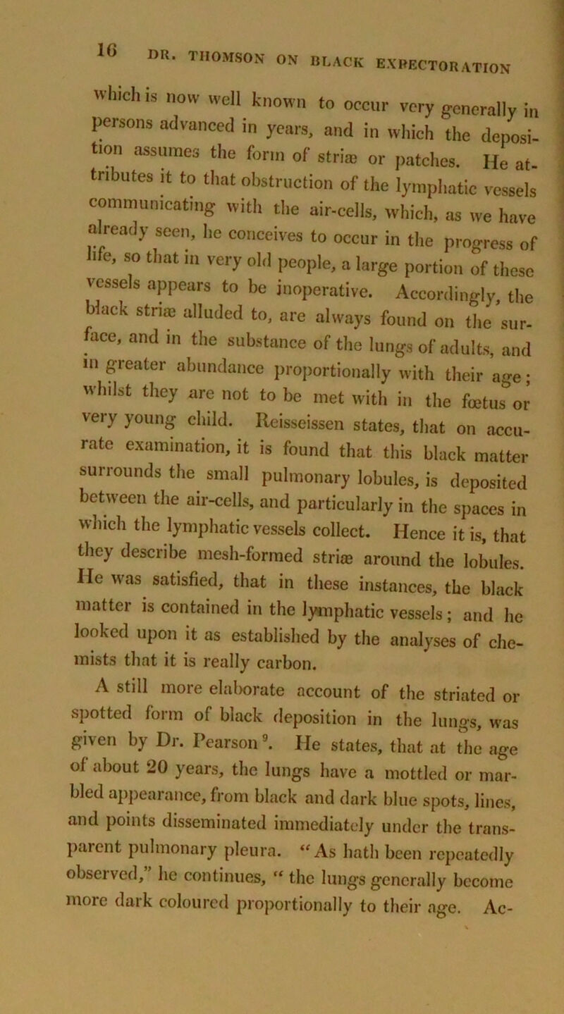 Wh,ch is novv wel1 known to occur very generally in persons advanced in years, and in which the deposi- tion assumes the form of stria? or patches. He at- tnbutes it to that obstruction of the lymphatic vessels communicating with the air-cells, which, as we have already seen, he conceives to occur in the progress of life, so that m very old people, a large portion of these vessels appears to be inoperative. Accordingly, the black striae alluded to, are always found on the sur- ace, and m the substance of the lungs of adults, and in greater abundance proportionally with their age; whilst they are not to be met with in the foetus or very young child. Reisseissen states, that on accu- rate examination, it is found that this black matter surrounds the small pulmonary lobules, is deposited between the air-cells, and particularly in the spaces in which the lymphatic vessels collect. Hence it is, that they describe mesh-formed stria? around the lobules. He was satisfied, that in these instances, the black matter is contained in the lymphatic vessels; and he looked upon it as established by the analyses of che- mists that it is really carbon. A still more elaborate account of the striated or spotted form of black deposition in the lungs, was given by Dr. Pearson9. He states, that at the age of about 20 years, the lungs have a mottled or mar- bled appearance, from black and dark blue spots, lines, and points disseminated immediately under the trans- parent pulmonary pleura. “As hath been repeatedly observed, he continues, “ the lungs generally become more daik coloured proportionally to their age. Ac-