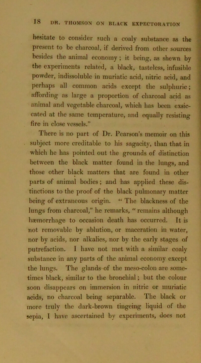 hesitate to consider such a coaly substance as the present to be charcoal, if derived from other sources besides the animal economy ; it being, as shewn by the experiments related, a black, tasteless, infusible powder, indissoluble in muriatic acid, nitric acid, and perhaps all common acids except the sulphuric; affording as large a proportion of charcoal acid as animal and vegetable charcoal, which has been exsic- cated at the same temperature, and equally resisting fire in close vessels.” There is no part of Dr. Pearson’s memoir on this subject more creditable to his sagacity, than that in which he has pointed out the grounds of distinction between the black matter found in the lungs, and those other black matters that are found in other parts of animal bodies; and has applied these dis- tinctions to the proof of the black pulmonary matter being of extraneous origin. “ The blackness of the lungs from charcoal,” he remarks, “ remains although hemorrhage to occasion death has occurred. It is not removable by ablution, or maceration in w'ater, nor by acids, nor alkalies, nor by the early stages of putrefaction. I have not met w’ith a similar coaly substance in any parts of the animal economy except the lungs. The glands of the meso-colon are some- times black, similar to the bronchial; but the colour soon disappears on immersion in nitric or muriatic acids, no charcoal being separable. The black or more truly the dark-brown tingeing liquid of the sepia, I have ascertained by experiments, does not