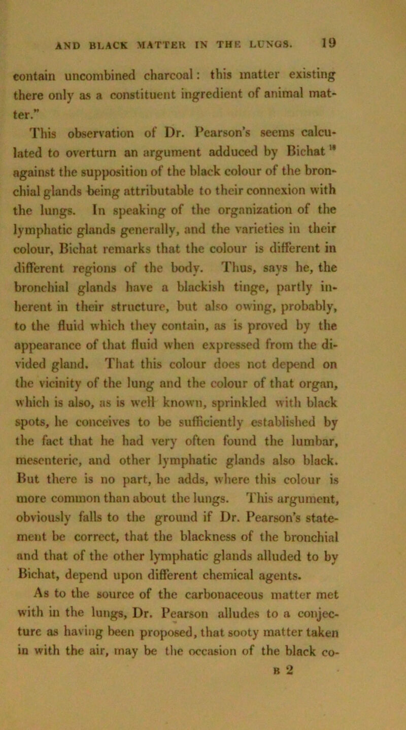 contain uncombined charcoal: this matter existing there only as a constituent ingredient of animal mat- ter ” This observation of Dr. Pearson’s seems calcu- lated to overturn an argument adduced by Bichat11 against the supposition of the black colour of the bron- chial glands being attributable to their connexion with the lungs. In speaking of the organization of the lymphatic glands generally, and the varieties in their colour, Bichat remarks that the colour is different in different regions of the body. Thus, says he, the bronchial glands have a blackish tinge, partly in- herent in their structure, but also owing, probably, to the fluid which they contain, as is proved by the appearance of that fluid when expressed from the di- vided gland. That this colour does net depend on the vicinity of the lung and the colour of that organ, which is also, as is well known, sprinkled with black spots, he conceives to be sufficiently established by the fact that he had very often found the lumbar, mesenteric, and other lymphatic glands also black. But there is no part, he adds, where this colour is more common than about the lungs. This argument, obviously falls to the ground if Dr. Pearson’s state- ment be correct, that the blackness of the bronchial and that of the other lymphatic glands alluded to by Bichat, depend upon different chemical agents. As to the source of the carbonaceous matter met with in the lungs, Dr. Pearson alludes to a conjec- ture as having been proposed, that sooty matter taken in with the air, may be the occasion of the black eo- b 2