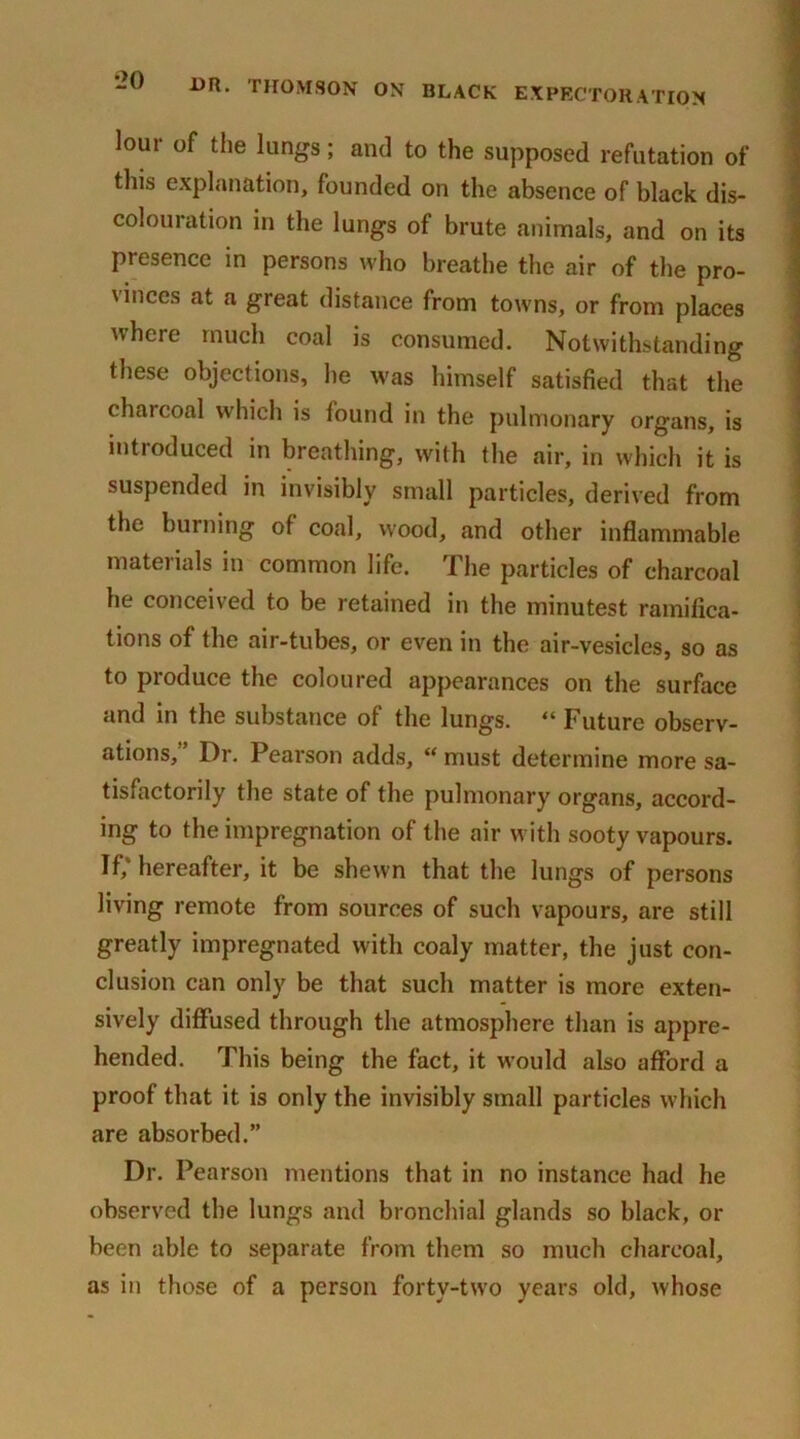 lour of the lungs; and to the supposed refutation of tins explanation, founded on the absence of black dis- colouration in the lungs of brute animals, and on its presence in persons who breathe the air of the pro- vinces at a great distance from towns, or from places where much coal is consumed. Notwithstanding these objections, he was himself satisfied that the charcoal which is found in the pulmonary organs, is introduced in breathing, with the air, in which it is P y mall particles, derived from the burning of coal, wood, and other inflammable materials in common life. The particles of charcoal he conceived to be retained in the minutest ramifica- tions of the air-tubes, or even in the air-vesicles, so as to produce the coloured appearances on the surface and in the substance of the lungs. “ Future observ- ations,” Dr. Pearson adds, “must determine more sa- tisfactorily the state of the pulmonary organs, accord- ing to the impregnation of the air with sooty vapours. Iff hereafter, it be shewn that the lungs of persons living remote from sources of such vapours, are still greatly impregnated with coaly matter, the just con- clusion can only be that such matter is more exten- sively diffused through the atmosphere than is appre- hended. This being the fact, it would also afford a proof that it is only the invisibly small particles which are absorbed.” Dr. Pearson mentions that in no instance had he observed the lungs and bronchial glands so black, or been able to separate from them so much charcoal, as in those of a person forty-two years old, whose