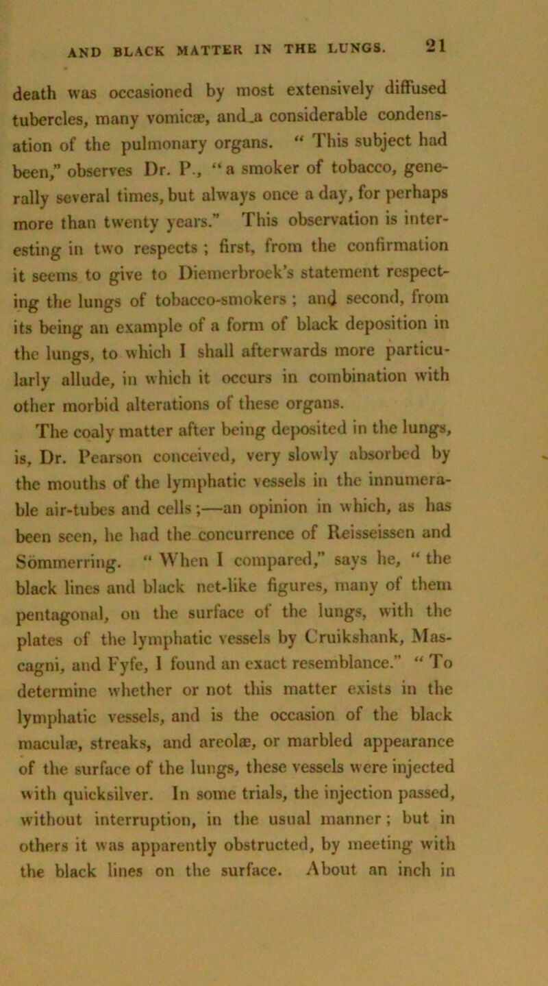 death was occasioned by most extensively diffused tubercles, many vomicae, and^a considerable condens- ation of the pulmonary organs. “ This subject had been,” observes Dr. P., “ a smoker of tobacco, gene- rally several times, but always once a day, for perhaps more than twenty years.” This observation is inter- esting in two respects ; first, from the confirmation it seems to give to Diemerbroek’s statement respect- ing the lungs of tobacco-smokers \ and second, irom its being an example of a form of black deposition in the lungs, to which I shall afterwards more particu- larly allude, in which it occurs in combination with other morbid alterations of these organs. The coaly matter after being deposited in the lungs, is. Dr. Pearson conceived, very slowly absorbed by the mouths of the lymphatic vessels in the innumera- ble air-tubes and cells;—an opinion in which, as has been seen, he had the concurrence of lleisseissen and Sommerring. “ When I compared, says he, “ the black lines and black net-like figures, many of them pentagonal, on the surface of the lungs, with the plates of the lymphatic vessels by Cruikshank, Mas- cagni, and Fyfe, 1 found an exact resemblance.” “To determine whether or not this matter exists in the lymphatic vessels, and is the occasion of the black macula*, streaks, and areola?, or marbled appearance of the surface of the lungs, these vessels were injected with quicksilver. In some trials, the injection passed, without interruption, in the usual manner; but in others it was apparently obstructed, by meeting with the black lines on the surface. About an inch in