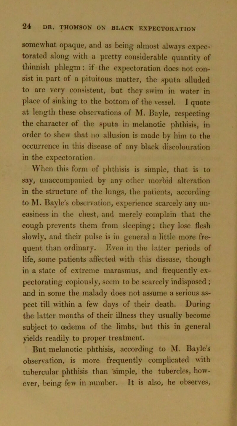 somewhat opaque, und as being1 almost always expec- torated along with a pretty considerable quantity of thinnish phlegm: if the expectoration does not con- sist in part of a pituitous matter, the sputa alluded to are very consistent, but they swim in water in place of sinking to the bottom of the vessel. I quote at length these observations of M. Bayle, respecting the character of the sputa in melanotic phthisis, in order to shew that no allusion is made by him to the occurrence in this disease of any black discolouration in the expectoration. When this form of phthisis is simple, that is to say, unaccompanied by any other morbid alteration in the structure of the lungs, the patients, according to M. Bayle’s observation, experience scarcely any un- easiness in the chest, and merely complain that the cough prevents them from sleeping; they lose flesh slowly, and their pulse is in general a little more fre- quent than ordinary. Even in the latter periods of life, some patients affected with this disease, though in a state of extreme marasmus, and frequently ex- pectorating copiously, seem to be scarcely indisposed ; and in some the malady does not assume a serious as- pect till within a few days of their death. During the latter months of their illness they usually become subject to oedema of the limbs, but this in general yields readily to proper treatment. But melanotic phthisis, according to M. Bayle’s observation, is more frequently complicated with tubercular phthisis than simple, the tubercles, how- ever, being few in number. It is also, he observes,