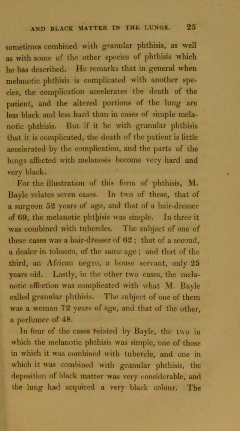 sometimes combined with granular phthisis, as well as with some of the other species of phthisis which he has described. He remarks that in general when melanotic phthisis is complicated with another spe- cies, the complication accelerates the death of the patient, and the altered portions of the lung arc less black and less hard than in cases of simple mela- notic phthisis. But if it be with granular phthisis that it is complicated, the death of the patient is little accelerated by the complication, and the parts of the lungs affected with melanosis become very hard and very black. For the illustration of this form of phthisis, M. Bayle relates seven cases. In two of these, that of a surgeon 52 years of age, and that of a hair-dresser of 69, the melanotic phthisis was simple. In three it was combined with tubercles. The subject of one of these cases was a hair-dresser of 62 ; that of a second, a dealer in tobacdo, of the same age ; and that of the third, an African negro, a house servant, only 25 years old. Lastly, in the other two cases, the mela- notic affection was complicated with what M. Bayle called granular phthisis. The subject of one of them was a woman 72 years of age, and that of the other, a perfumer of 48. In four of the cases related by Bayle, the two in which the melanotic phthisis was simple, one of those in which it was combined with tubercle, and one in which it was combined with granular phthisis, the deposition of black matter was very considerable, and the lung had acquired a very black colour. The