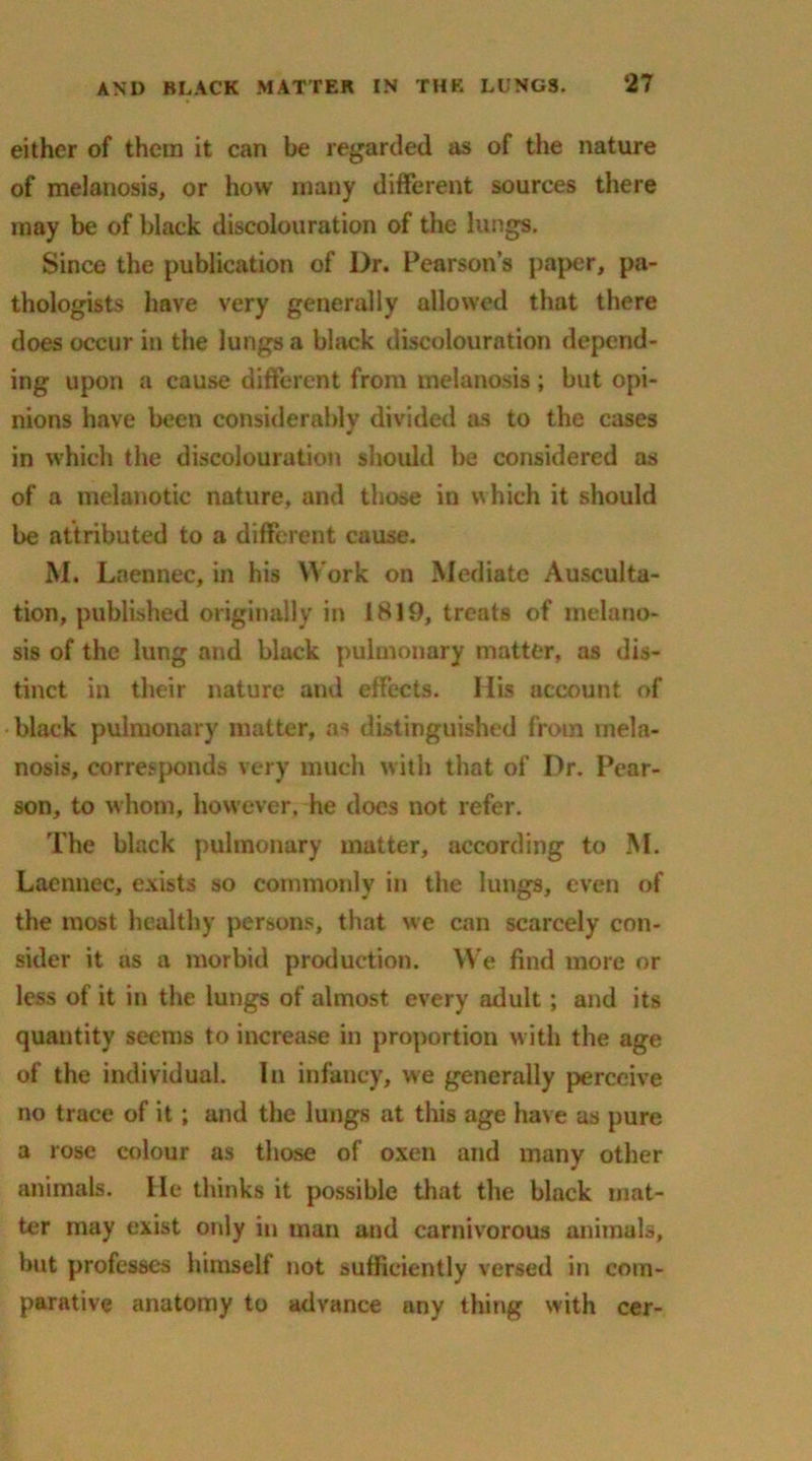 either of them it can be regarded as of the nature of melanosis, or how many different sources there may be of black discolouration of the lungs. Since the publication of Dr. Pearson’s paper, pa- thologists have very generally allowed that there does occur in the lungs a black discolouration depend- ing upon a cause different from melanosis; but opi- nions have been considerably divided as to the cases in which the discolouration should be considered as of a melanotic nature, and those in which it should be attributed to a different cause. M. Laennec, in his Work on Mediate Ausculta- tion, published originally in 1819, treats of melano- sis of the lung and black pulmonary matter, as dis- tinct in their nature and effects. His account of black pulmonary matter, as distinguished from mela- nosis, corresponds very much with that of Dr. Pear- son, to whom, however, he does not refer. The black pulmonary matter, according to M. Laennec, exists so commonly in the lungs, even of the most healthy persons, that we can scarcely con- sider it as a morbid production. We find more or less of it in the lungs of almost every adult; and its quantity seems to increase in proportion with the age of the individual. In infancy, we generally perceive no trace of it; and the lungs at this age have as pure a rose colour as those of oxen and many other animals. He thinks it possible that the black mat- ter may exist only in man and carnivorous animals, but professes himself not sufficiently versed in com- parative anatomy to advance any thing with cer-