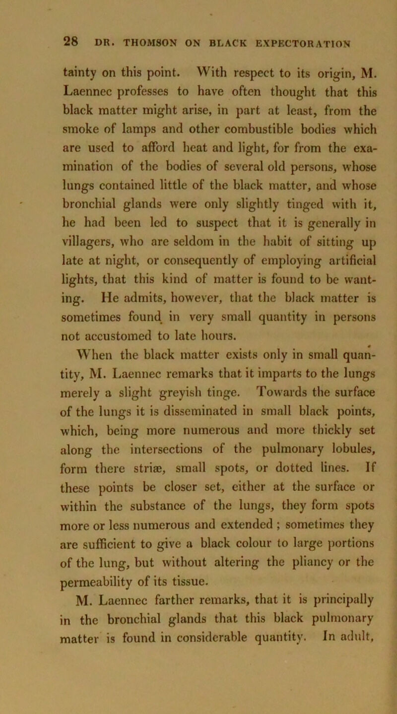 tainty on this point. With respect to its origin, M. Laennec professes to have often thought that this black matter might arise, in part at least, from the smoke of lamps and other combustible bodies which are used to afford heat and light, for from the exa- mination of the bodies of several old persons, wdiose lungs contained little of the black matter, and whose bronchial glands were only slightly tinged with it, he had been led to suspect that it is generally in villagers, who are seldom in the habit of sitting up late at night, or consequently of employing artificial lights, that this kind of matter is found to be want- ing. He admits, however, that the black matter is sometimes found in very small quantity in persons not accustomed to late hours. * When the black matter exists only in small quan- tity, M. Laennec remarks that it imparts to the lungs merely a slight greyish tinge. Towards the surface of the lungs it is disseminated in small black points, which, being more numerous and more thickly set along the intersections of the pulmonary lobules, form there striae, small spots, or dotted lines. If these points be closer set, either at the surface or within the substance of the lungs, they form spots more or less numerous and extended ; sometimes they are sufficient to give a black colour to large portions of the lung, but without altering the pliancy or the permeability of its tissue. M. Laennec farther remarks, that it is principally in the bronchial glands that this black pulmonary matter is found in considerable quantity. In adult,