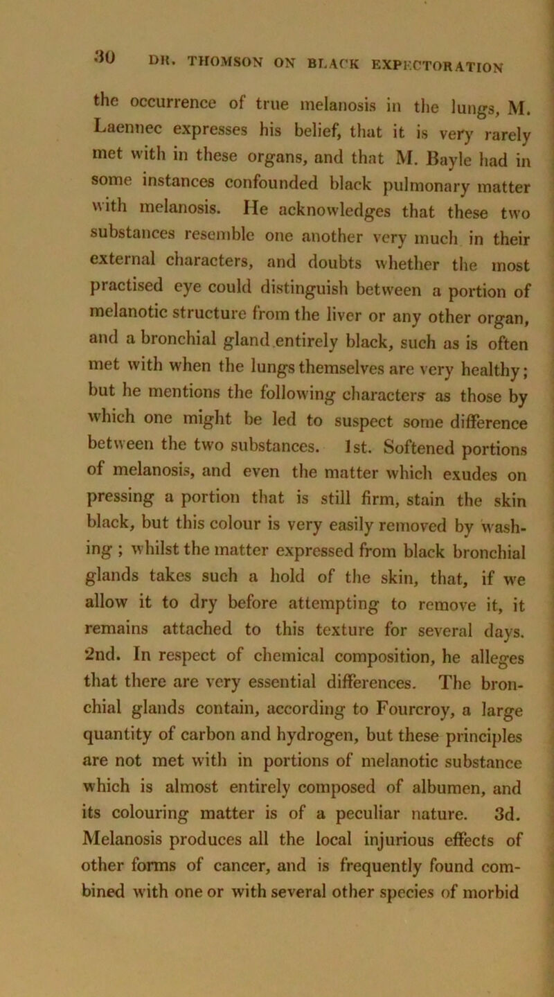 the occurrence of true melanosis in the lungs, M. Laennec expresses his belief, that it is very rarely met with in these organs, and that M. Bayle had in some instances confounded black pulmonary matter with melanosis. He acknowledges that these two substances resemble one another very much in their external characters, and doubts whether the most pi actised eye could distinguish between a portion of melanotic structure from the liver or any other organ, and a bronchial gland entirely black, such as is often met with when the lungs themselves are very healthy; but he mentions the following characters1 as those by which one might be led to suspect some difference between the two substances. 1st. Softened portions of melanosis, and even the matter which exudes on pressing a portion that is still firm, stain the skin black, but this colour is very easily removed by wash- ing ; whilst the matter expressed from black bronchial glands takes such a hold of the skin, that, if we allow it to dry before attempting to remove it, it remains attached to this texture for several days. ‘2nd. In respect of chemical composition, he alleges that there are very essential differences. The bron- chial glands contain, according to Fourcroy, a large quantity of carbon and hydrogen, but these principles are not met with in portions of melanotic substance which is almost entirely composed of albumen, and its colouring matter is of a peculiar nature. 3d. Melanosis produces all the local injurious effects of other forms of cancer, and is frequently found com- bined with one or with several other species of morbid