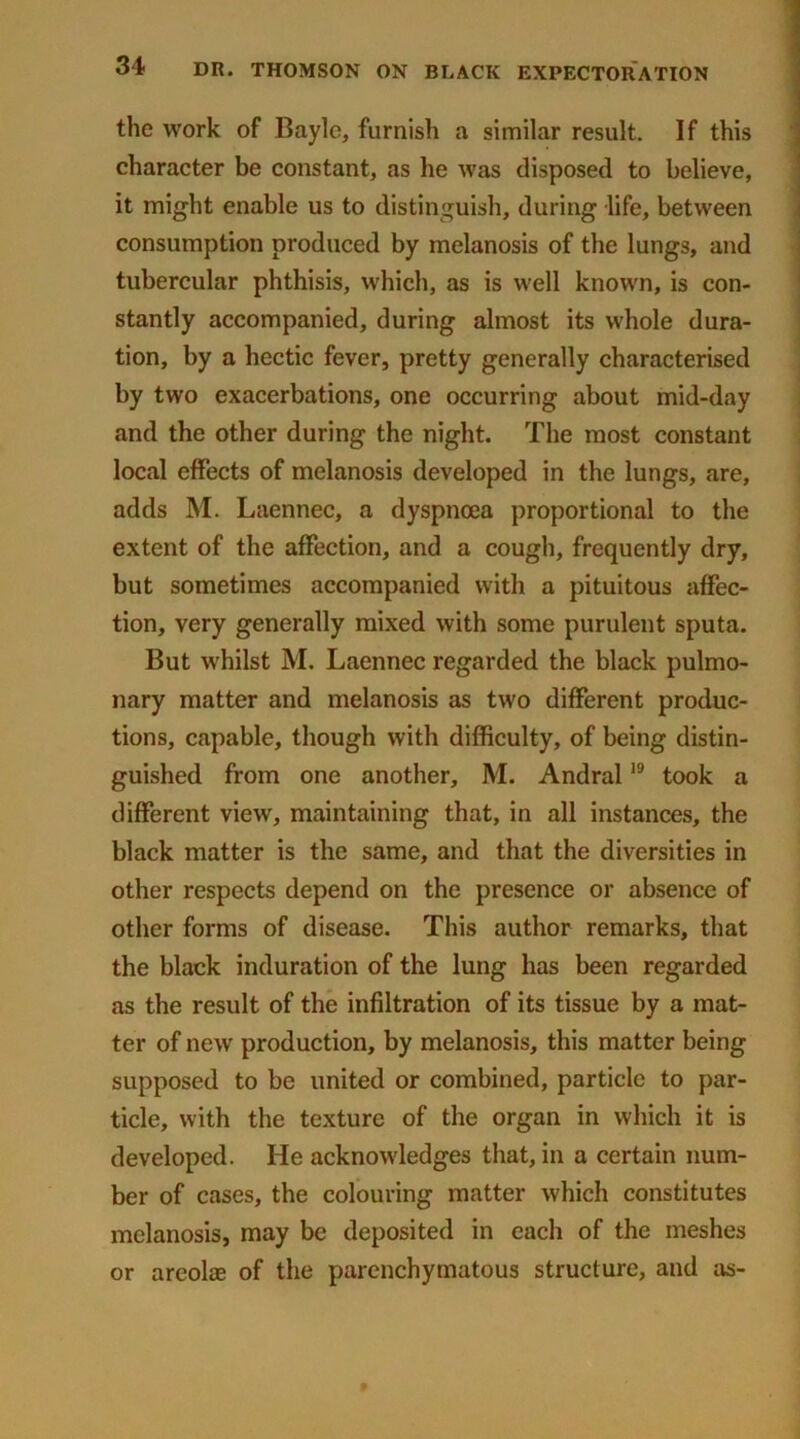 the work of Bayle, furnish a similar result. If this character be constant, as he was disposed to believe, it might enable us to distinguish, during life, between consumption produced by melanosis of the lungs, and tubercular phthisis, which, as is well known, is con- stantly accompanied, during almost its whole dura- tion, by a hectic fever, pretty generally characterised by two exacerbations, one occurring about mid-day and the other during the night. The most constant local effects of melanosis developed in the lungs, are, adds M. Laennec, a dyspnoea proportional to the extent of the affection, and a cough, frequently dry, but sometimes accompanied with a pituitous affec- tion, very generally mixed with some purulent sputa. But whilst M. Laennec regarded the black pulmo- nary matter and melanosis as two different produc- tions, capable, though with difficulty, of being distin- guished from one another, M. Andral19 took a different view, maintaining that, in all instances, the black matter is the same, and that the diversities in other respects depend on the presence or absence of other forms of disease. This author remarks, that the black induration of the lung has been regarded as the result of the infiltration of its tissue by a mat- ter of new production, by melanosis, this matter being supposed to be united or combined, particle to par- ticle, with the texture of the organ in which it is developed. He acknowledges that, in a certain num- ber of cases, the colouring matter which constitutes melanosis, may be deposited in each of the meshes or areolae of the parenchymatous structure, and as-