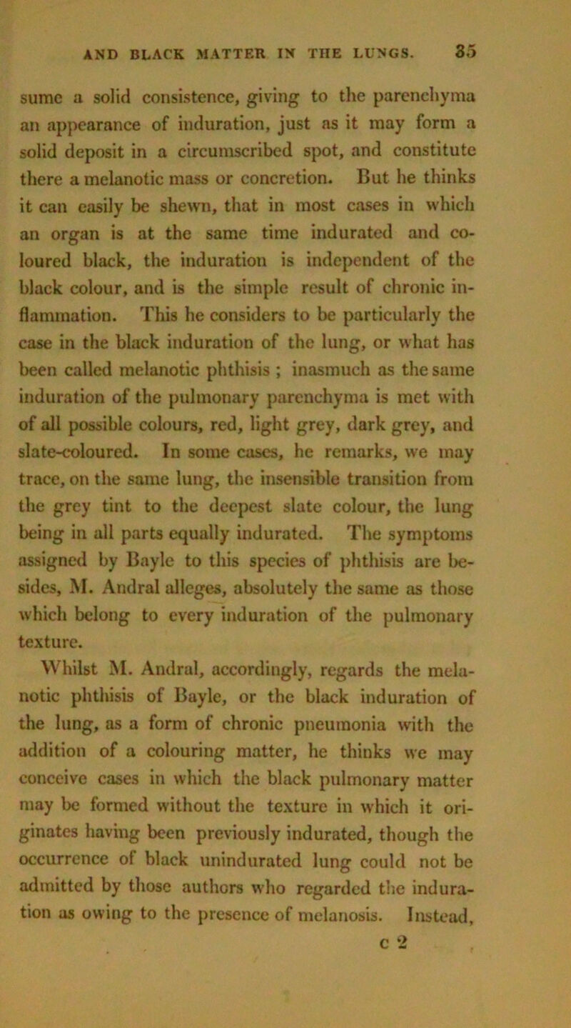 sumc a solid consistence, giving to the parenchyma an appearance of induration, just as it may form a solid deposit in a circumscribed spot, and constitute there a melanotic mass or concretion. But he thinks it can easily be shewn, that in most cases in which an organ is at the same time indurated and co- loured black, the induration is independent of the black colour, and is the simple result of chronic in- flammation. This he considers to be particularly the case in the black induration of the lung, or what has been called melanotic phthisis ; inasmuch as the same induration of the pulmonary parenchyma is met with of all possible colours, red, light grey, dark grey, and slate-coloured. In some cases, he remarks, we may trace, on the same lung, the insensible transition from the grey tint to the deepest slate colour, the lung being in all parts equally indurated. The symptoms assigned by Bayle to this species of phthisis are be- sides, M. Andral alleges, absolutely the same as those which belong to every induration of the pulmonary texture. Whilst M. Andral, accordingly, regards the mela- notic phthisis of Bayle, or the black induration of the lung, as a form of chronic pneumonia with the addition of a colouring matter, he thinks we may conceive cases in which the black pulmonary matter may be formed without the texture in which it ori- ginates having been previously indurated, though the occurrence of black unindurated lung could not be admitted by those authors who regarded the indura- tion as owing to the presence of melanosis. Instead,