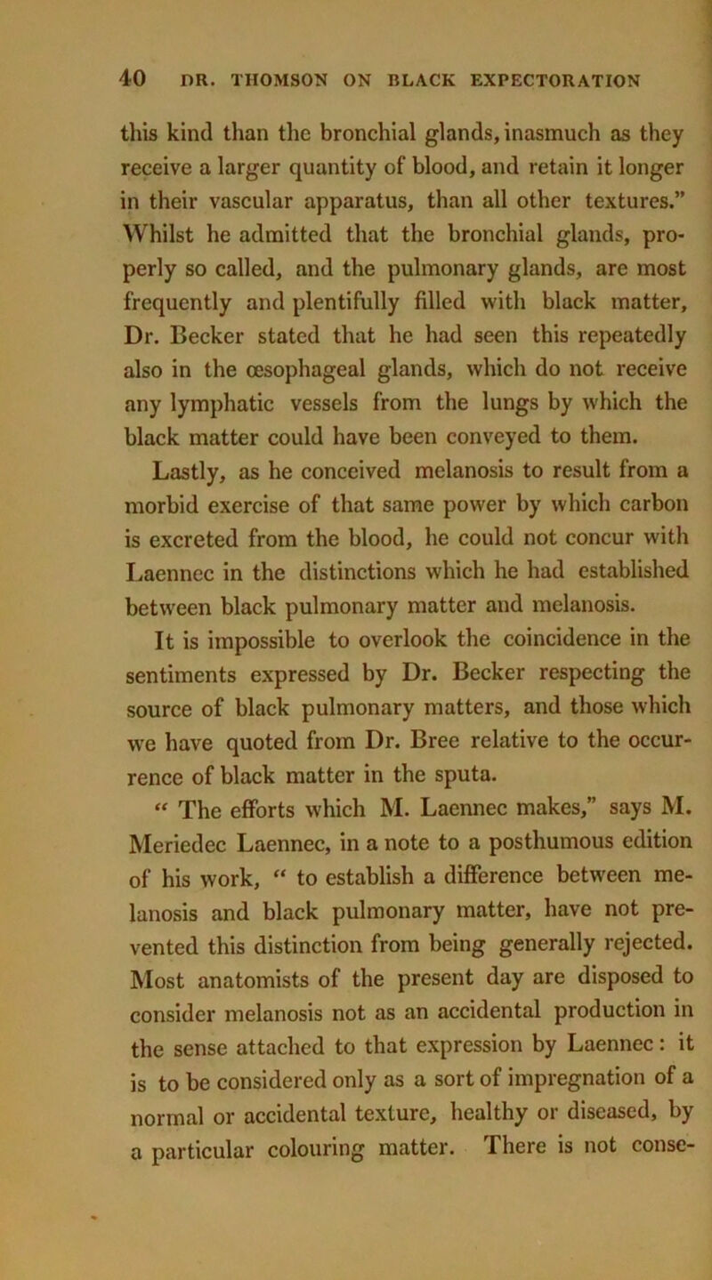 this kind than the bronchial glands, inasmuch as they receive a larger quantity of blood, and retain it longer in their vascular apparatus, than all other textures.” Whilst he admitted that the bronchial glands, pro- perly so called, and the pulmonary glands, are most frequently and plentifully filled with black matter. Dr. Becker stated that he had seen this repeatedly also in the oesophageal glands, which do not receive any lymphatic vessels from the lungs by which the black matter could have been conveyed to them. Lastly, as he conceived melanosis to result from a morbid exercise of that same power by which carbon is excreted from the blood, he could not concur with Laennec in the distinctions which he had established between black pulmonary matter and melanosis. It is impossible to overlook the coincidence in the sentiments expressed by Dr. Becker respecting the source of black pulmonary matters, and those which we have quoted from Dr. Bree relative to the occur- rence of black matter in the sputa. “ The efforts which M. Laennec makes,” says M. Meriedec Laennec, in a note to a posthumous edition of his work, “ to establish a difference between me- lanosis and black pulmonary matter, have not pre- vented this distinction from being generally rejected. Most anatomists of the present day are disposed to consider melanosis not as an accidental production in the sense attached to that expression by Laennec: it is to be considered only as a sort of impregnation of a normal or accidental texture, healthy or diseased, by a particular colouring matter. There is not conse-