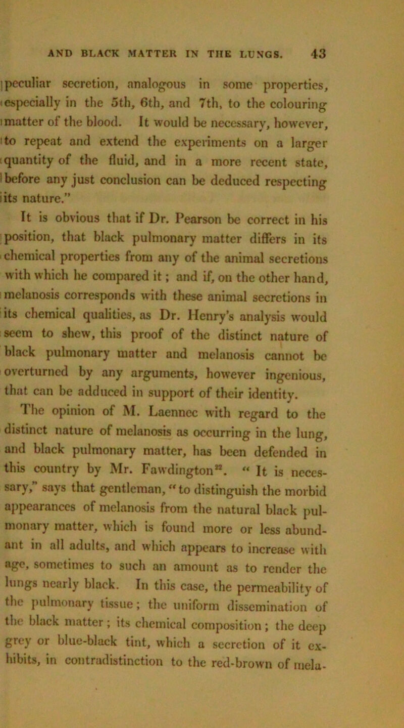 ]peculiar secretion, analogous in some properties, -especially in the 5th, 6th, and 7th, to the colouring imatter of the blood. It would be necessary, however, to repeat and extend the experiments on a larger quantity of the fluid, and in a more recent state, 1 before any just conclusion can be deduced respecting iits nature.” It is obvious that if Dr. Pearson be correct in his position, that black pulmonary matter differs in its ichemical properties from any of the animal secretions with which he compared it; and if, on the other hand, melanosis corresponds with these animal secretions in its chemical qualities, as Dr. Henry’s analysis would seem to shew, this proof of the distinct nature of black pulmonary matter and melanosis cannot be overturned by any arguments, however ingenious, that can be adduced in support of their identity. T he opinion of M. Laennec with regard to the distinct nature of melanosis as occurring in the lung, and black pulmonary matter, has been defended in this country by Mr. Fawdington. « It is neces- sary,” says that gentleman, to distinguish the morbid appearances of melanosis from the natural black pul- monary matter, which is found more or less abund- ant it) all adults, and which appears to increase with age, sometimes to such an amount as to render the lungs nearly black. In this case, the permeability of the pulmonary tissue; the uniform dissemination of the black matter ; its chemical composition; the deep grey or blue-black tint, which a secretion of it ex- hibits, in contradistinction to the red-brown of mela-