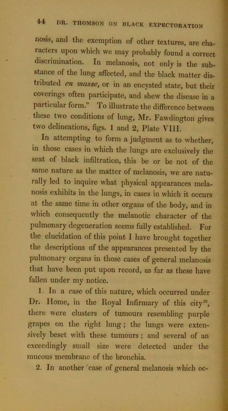 nosis, and the exemption of other textures, are cha- racters upon which we may probably found a correct discrimination. In melanosis, not only is the sub- stance of the lung affected, and the black matter dis- tributed en masse, or in an encysted state, but their coverings often participate, and shew the disease in a particular form.” 1 o illustrate the difference between these two conditions of lung, Mr. Fawdington gives two delineations, figs. 1 and 2, Plate VIII. In attempting to form a judgment as to whether, in those cases in which the lungs are exclusively the seat of black infiltration, this be or be not of the same nature as the matter of melanosis, we are natu- i ally led to inquire what physical appearances mela- nosis exhibits in the lungs, in cases in which it occurs at the same time in other organs of the body, and in which consequently the melanotic character of the pulmonary degeneration seems fully established. For the elucidation of this point I have brought together the descriptions of the appearances presented by the pulmonary organs in those cases of general melanosis that have been put upon record, as far as these have fallen under my notice. 1. In a case of this nature, which occurred under Dr. Home, in the Royal Infirmary of this city20, there were clusters of tumours resembling purple grapes on the right lung ; the lungs were exten- sively beset with these tumours ; and several of an exceedingly small size were detected under the mucous membrane of the bronchia. 2. In another case of general melanosis which oc-
