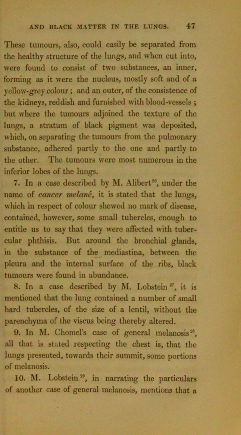 These tumours, also, could easily be separated from the healthy structure of the lungs, and when cut into, were found to consist of two substances, an inner, forming as it were the nucleus, mostly soft and of a yellow-grey colour; and an outer, of the consistence of the kidneys, reddish and furnished with blood-vessels ; but where the tumours adjoined the texture of the lungs, a stratum of black pigment was deposited, which, on separating the tumours from the pulmonary substance, adhered partly to the one and partly to the other. The tumours were most numerous in the inferior lobes of the lungs. 7. In a case described by M. Alibert18, under the name of cancer rnelane, it is stated that the lungs, which in respect of colour shewed no mark of disease, contained, however, some small tubercles, enough to entitle us to say that they were affected with tuber- cular phthisis. But around the bronchial glands, in the substance of the mediastina, between the pleura and the internal surface of the ribs, black tumours were found in abundance. 8. In a case described by M. Lobstein27, it is mentioned that the lung contained a number of small hard tubercles, of the size of a lentil, without the parenchyma of the viseus being thereby altered. 9. In M. Chomel’s case of general melanosis28, all that is stated respecting the chest is, that the lungs presented, towards their summit, some portions of melanosis. 10. M. Lobsteinw, in narrating the particulars of another case of general melanosis, mentions that a