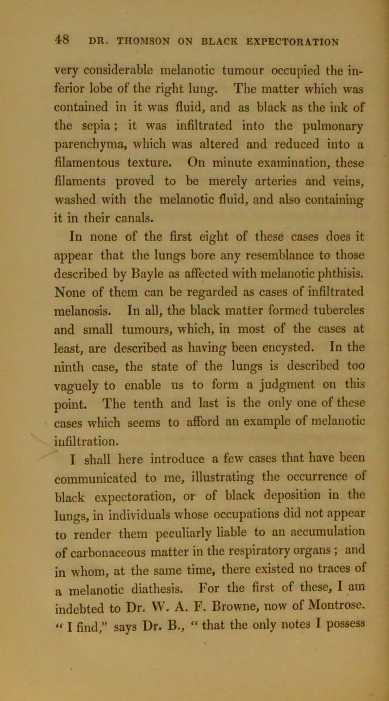very considerable melanotic tumour occupied the in- ferior lobe of the right lung. The matter which was contained in it was fluid, and as black as the ink of the sepia; it was infiltrated into the pulmonary parenchyma, which was altered and reduced into a filamentous texture. On minute examination, these filaments proved to be merely arteries and veins, washed with the melanotic fluid, and also containing it in their canals. In none of the first eight of these cases does it appear that the lungs bore any resemblance to those described by Bayle as affected with melanotic phthisis. None of them can be regarded as cases of infiltrated melanosis. In all, the black matter formed tubercles and small tumours, which, in most of the cases at least, are described as having been encysted. In the ninth case, the state of the lungs is described too vaguely to enable us to form a judgment on this point. The tenth and last is the only one of these cases which seems to afford an example of melanotic infiltration. I shall here introduce a few cases that have been communicated to me, illustrating the occurrence of black expectoration, or of black deposition in the lungs, in individuals whose occupations did not appear to render them peculiarly liable to an accumulation of carbonaceous matter in the respiratory organs ; and in whom, at the same time, there existed no traces of a melanotic diathesis. For the first of these, I am indebted to Dr. W. A. F. Browne, now of Montrose. « I find,” says Dr. B., “ that the only notes I possess