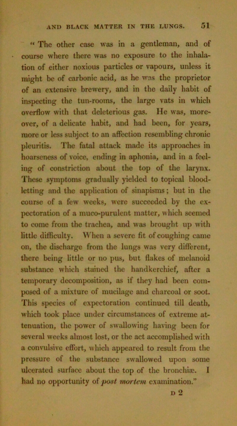 “ The other case was in a gentleman, and of • course where there was no exposure to the inhala- tion of either noxious particles or vapours, unless it might be of carbonic acid, as he was the proprietor of an extensive brewery, and in the daily habit of inspecting the tun-rooms, the large vats in which overflow with that deleterious gas. He was, more- over, of a delicate habit, and had been, for years, more or less subject to an affection resembling chronic pleuritis. The fatal attack made its approaches in hoarseness of voice, ending in aphonia, and in a feel- ing of constriction about the top of the larynx. These symptoms gradually yielded to topical blood- letting and the application of sinapisms; but in the course of a few weeks, were succeeded by the ex- pectoration of a muco-purulent matter, which seemed to come from the trachea, and was brought up with little difficulty. When a severe fit of coughing came on, the discharge from the lungs was very different, there being little or no pus, but flakes of melanoid substance which stained the handkerchief, after a temporary decomposition, as if they had been com- posed of a mixture of mucilage and charcoal or soot. This species of expectoration continued till death, which took place under circumstances of extreme at- tenuation, the power of swallowing having been for several weeks almost lost, or the act accomplished with a convulsive effort, which appeared to result from the pressure of the substance swallowed upon some ulcerated surface about the top of the bronchia?. I had no opportunity of post mortem examination.”