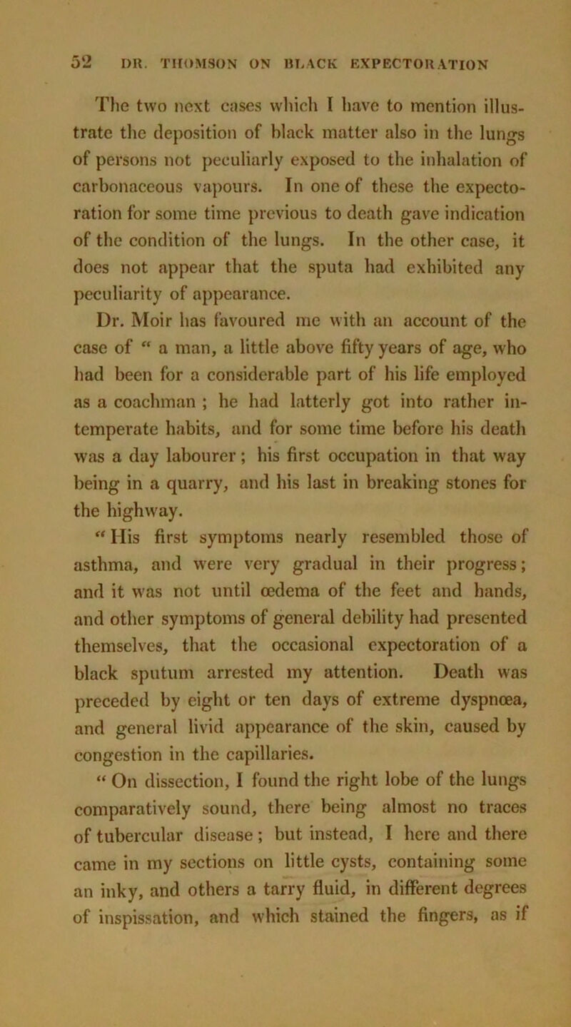 The two next cases which I have to mention illus- trate the deposition of black matter also in the lungs of persons not peculiarly exposed to the inhalation of carbonaceous vapours. In one of these the expecto- ration for some time previous to death gave indication of the condition of the lungs. In the other case, it does not appear that the sputa had exhibited any peculiarity of appearance. Dr. Moir has favoured me with an account of the case of “ a man, a little above fifty years of age, who had been for a considerable part of his life employed as a coachman ; he had latterly got into rather in- temperate habits, and for some time before his death was a day labourer; his first occupation in that way being in a quarry, and his last in breaking stones for the highway. “ His first symptoms nearly resembled those of asthma, and were very gradual in their progress; and it was not until oedema of the feet and hands, and other symptoms of general debility had presented themselves, that the occasional expectoration of a black sputum arrested my attention. Death was preceded by eight or ten days of extreme dyspnoea, and general livid appearance of the skin, caused by congestion in the capillaries. “ On dissection, I found the right lobe of the lungs comparatively sound, there being almost no traces of tubercular disease ; but instead, I here and there came in my sections on little cysts, containing some an inky, and others a tarry fluid, in different degrees of inspissation, and which stained the fingers, as if