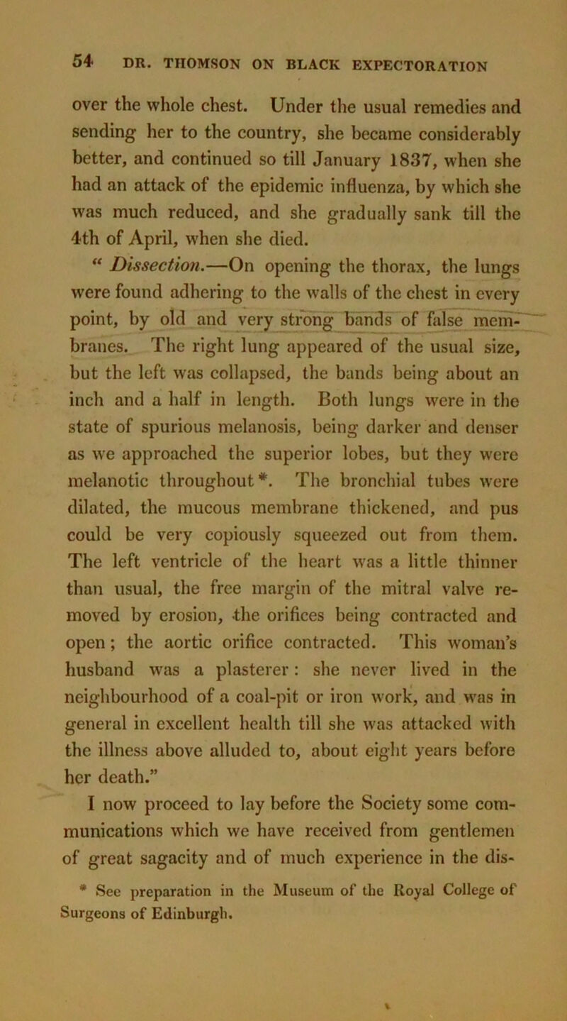 over the whole chest. Under the usual remedies and sending her to the country, she became considerably better, and continued so till January 1837, when she had an attack of the epidemic influenza, by which she was much reduced, and she gradually sank till the 4th of April, when she died. “ Dissection.—On opening the thorax, the lungs were found adhering to the walls of the chest in every point, by old and very strong bands of false mem- branes. The right lung appeared of the usual size, but the left was collapsed, the bands being about an inch and a half in length. Both lungs were in the state of spurious melanosis, being darker and denser as we approached the superior lobes, but they were melanotic throughout*. The bronchial tubes were dilated, the mucous membrane thickened, and pus could be very copiously squeezed out from them. The left ventricle of the heart was a little thinner than usual, the free margin of the mitral valve re- moved by erosion, -the orifices being contracted and open; the aortic orifice contracted. This woman’s husband was a plasterer: she never lived in the neighbourhood of a coal-pit or iron work, and was in general in excellent health till she was attacked with the illness above alluded to, about eight years before her death.” I now proceed to lay before the Society some com- munications which we have received from gentlemen of great sagacity and of much experience in the dis- * See preparation in the Museum of the Royal College of Surgeons of Edinburgh.