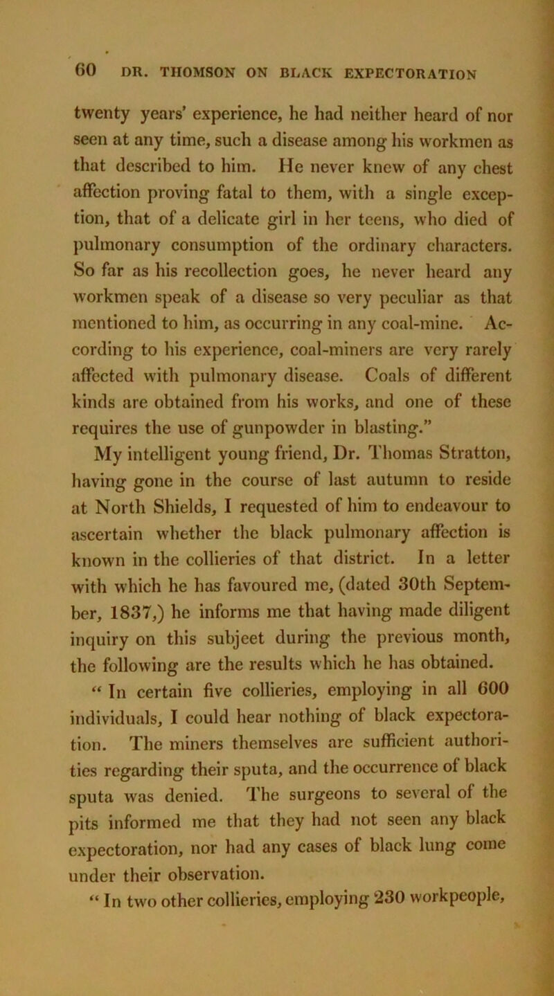 twenty years’ experience, he had neither heard of nor seen at any time, such a disease among his workmen as that described to him. He never knew of any chest affection proving fatal to them, with a single excep- tion, that of a delicate girl in her teens, who died of pulmonary consumption of the ordinary characters. So far as his recollection goes, he never heard any workmen speak of a disease so very peculiar as that mentioned to him, as occurring in any coal-mine. Ac- cording to his experience, coal-miners are very rarely affected W'ith pulmonary disease. Coals of different kinds are obtained from his works, and one of these requires the use of gunpowder in blasting.” My intelligent young friend, Dr. Thomas Stratton, having gone in the course of last autumn to reside at North Shields, I requested of him to endeavour to ascertain whether the black pulmonary affection is known in the collieries of that district. In a letter with which he has favoured me, (dated 30th Septem- ber, 1837,) he informs me that having made diligent inquiry on this subjeet during the previous month, the following are the results which he has obtained. “ In certain five collieries, employing in all 600 individuals, I could hear nothing of black expectora- tion. The miners themselves are sufficient authori- ties regarding their sputa, and the occurrence of black sputa was denied. The surgeons to several of the pits informed me that they had not seen any black expectoration, nor had any cases of black lung come under their observation. “ In two other collieries, employing 230 workpeople.