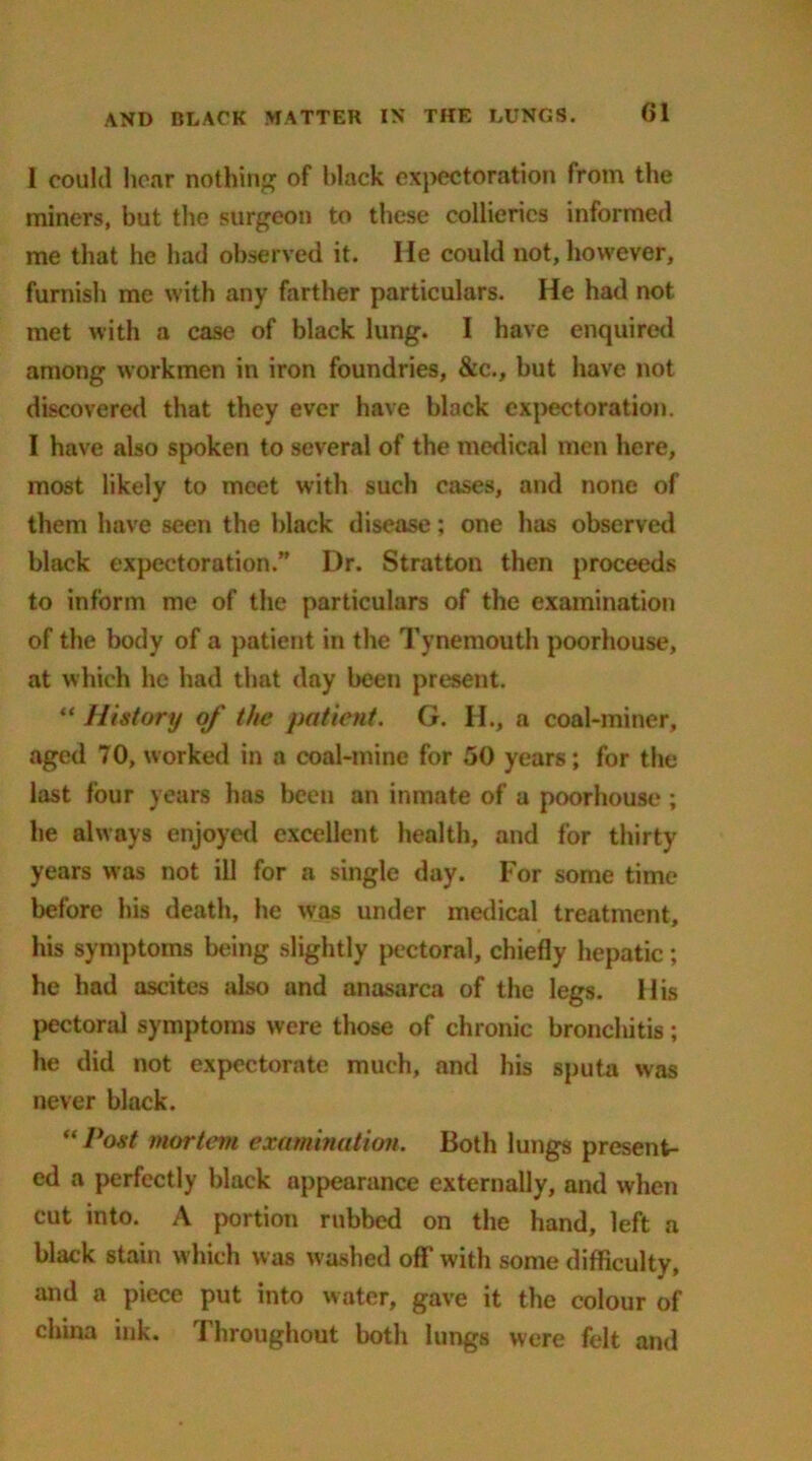 I could hear nothing of black expectoration from the miners, but the surgeon to these collieries informed me that he had observed it. He could not, however, furnish me with any farther particulars. He had not met with a case of black lung. I have enquired among workmen in iron foundries, &c., but have not discovered that they ever have black expectoration. 1 have also spoken to several of the medical men here, most likely to meet with such cases, and none of them have seen the black disease; one has observed black expectoration.” Dr. Stratton then proceeds to inform me of the particulars of the examination of the body of a patient in the Tynemouth poorhouse, at which he had that day been present. “ History of the patient. G. H., a coal-miner, aged 70, worked in a coal-mine for 50 years; for the last four years has been an inmate of a poorhouse ; he always enjoyed excellent health, and for thirty years was not ill for a single day. For some time before his death, he was under medical treatment, his symptoms being slightly pectoral, chiefly hepatic ; he had ascites also and anasarca of the legs. His pectoral symptoms were those of chronic bronchitis ; he did not expectorate much, and his sputa was never black. “ Post mortem examination. Both lungs present- ed a perfectly black appearance externally, and when cut into. A portion rubbed on the hand, left a black stain which was washed off with some difficulty, and a piece put into water, gave it the colour of china ink. Throughout both lungs were felt and