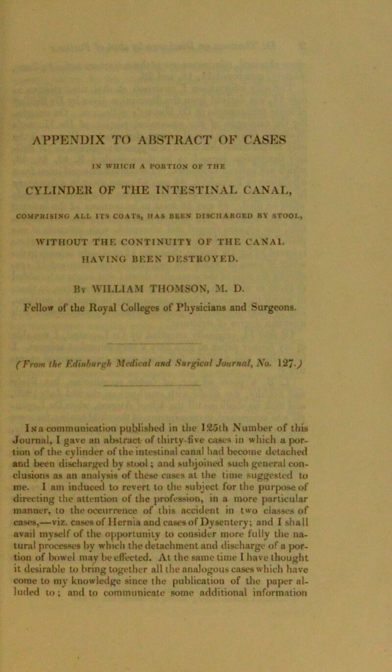 APPENDIX TO ABSTRACT OF CASES IN WHICH A PORTION OF THE CYLINDER OF THE INTESTINAL CANAL, COMPRISING AI.L ITS COATS, HAS BEEN DISCHARGED BY STOOI., WITHOUT THE CONTINUIT\ OF THE CANAL HAVING BEEN DESTROYED. Ry william THOMSON, 31. D. Fellow of the Royal Colleges of Physicians and Surgeons. (From the Edinburgh Mfdicnl and Surgical Journal, No, 127-^ INa communication published in the 12olh Nutnlier of this Journal, I gave an abstract of thirty-five cases in which a por- tion of the cylinder of the intestinal canal had become detacheil and been discharged by suxil; and subjoined such general con- clusions as an analysis of these cases at the time suggested to me. I am induced to revert to the subject for the purpose of directing the attention of the profession, in a more particular manner, to the occurrence of this accident in two classes of lases,—viz. cases of Hernia and cases of Dysentery; and I shall avail myself of the opportunity to consider more fully the na- tural processes by which the detachment and discharge of a |x>r- tion of lx)wel may lie efiecled. At the same time I have thought it desirable to bring together all the analogous cases which have come to ni}’ knowledge since the publication of the jiaper al- luded to; and to communicate some additional information