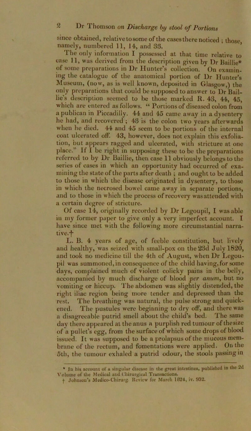 since obtained, relative to some of the cases there noticed ; those namely, numbered 11, 14, and 33. ’ ’ Tbe only information I possessed at that time relative to case 11, was derived from the description given by Dr Baillie* of some preparations in Dr Hunter’s collection. On examin- ing the catalogue of the anatomical portion of Dr Hunter’s Museum, (now, as is well known, deposited in Glasgow,) the only preparations that could besuj)posed to answer to Dr Bail- lie’s description seemed to be those marked B. 43, 44, 45, which are entered as follows. “ Portions of diseased colon from a publican in Piccadilly. 44 and 45 came away in a dysentery he had, and recovered ; 43 is the colon two years afterwards when he died. 44 and 45 seem to be portions of the internal coat ulcerated off. 43, however, does not explain this exfolia- tion, but appears ragged and ulcerated, with stricture at one place.” If I be right in supposing these to be tbe preparations referred to by Dr Baillie, then case 11 obviously belongs to the series of cases in which an opportunity had occurred of exa- mining the state of the parts after death ; and ought to be added to those in which the disease originated in dysentery, to those in which the necrosed bowel came away in separate portions, and to those in which the process of recovery wasattended with a certain degree of stricture. Of case 14, originally recorded by Dr Legoupil, I was able in my former paper to give only a very imperfect account. I have since met with the following more circumstantial narra- tivc.-f- L. B. 4 years of age, of feeble constitution, but lively and healthy, was seized with small-pox on the 23d July 1820, and took no medicine till the 4th of August, when Dr Legou- pil was summoned, in consequence of the child having, for some days, complained much of violent colicky pains in the belly', accompanied by much discharge of blood per anum, but no vomiting or hiccup. The abdomen was slightly distended, the right iliac region being more tender and depressed than the rest. The breathing was natural, the pulse strong and quick- ened. The pustules were beginning to dry off, and there was a disagreeable putrid smell about the child’s bed. The same day there appeared at the anus a purplish red tumour of thesize of a pullet’s egg, from the surface of which some drops of blood issued. It was supposed to be a prolapsus of the mucous mem- brane of the rectum, and fomentations were applied. On the 5th, the tumour exhaled a putrid odour, the stools passing in * 1 n his account of a singular disease in tlie great intestines, published in the 2d Volume of the Medical and ('hirurgical Transaclions. f Johnson's Mcdico-Chirutg. Review for .March 102-1, iv. !)32.