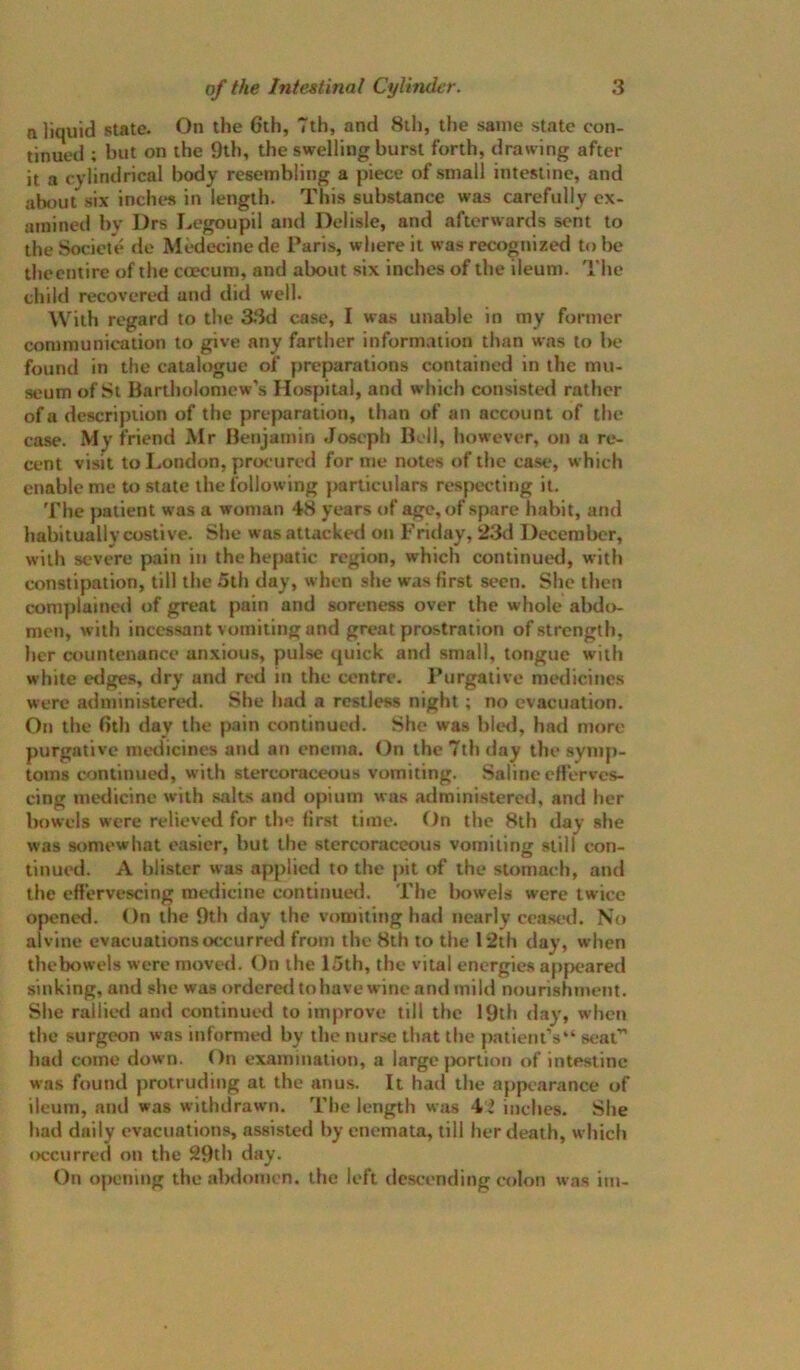 a liquid state. On the 6th, 7th, and 8il), the same state con- tinued ; but on the 9th, the swelling burst forth, drawing after it a cylindrical body resembling a piece of small intestine, and about six inches in length. This substance was carefully ex- amined by Drs Legoupil and Dolisle, and afterwards sent to theSociete <le Medecinede Paris, where it was recognized to be ihecntire of the ccecum, and about six inches of the ileum. The child recovered and did well. With regard to the 33d case, I was unable in my former communication to give any farther information than was to Ik* found in the catalogue of preparations contained in the mu- seum of Si Bartholomew’s Hospital, and which consisted rather of a descripiion of the preparation, than of an account of the case. friend Mr Benjamin Joseph Bell, however, on a re- cent visit to I..ondon, proc*ured for me notes of the case, which enable me to state the following particulars respecting it. 'I'he patient was a woman 48 years of age, of spare habit, and habitually costive. She was attacked on Friday, 23fl December, with severe pain in the hepatic region, which continued, with constipation, till the 5th day, when she was first seen. She then complaineil of great pain and soreness over the whole abdo- men, with incessant vomiting and great prostration of strength, her countenance anxious, pulse quick and small, tongue with white edges, dry and red in the centre. Purgative medicines were administeretl. She had a restless night; no evacuation. On the 6th day the pain continued. She was ble<l, had more purgative medicines and an enema. On the 7th day the symp- toms continued, w'ith stercoraceous vomiting. Saline erterves- cing medicine with salts and opium was administered, and her bowels were relieved for the first time. On the 8th day she was somewhat easier, but the stercoraceous vomiting still con- tinued. A blister was ap[)licd to the pit of the stomach, and the effervescing medicine continueil. The Iniwels were twice opened. On the 9th day the vomiting had nearly ceased. No al vine evacuations occurred from the 8th to the 12th day, when thebowels were move<l. On the 15th, the vital energies appeared sinking, and she was ordcretl to have wine and mild nourishment. She rallied and continued to improve till the 19th day, when the surgeon was informed by the nurse that the paticnt’s“ seat” had come down. On examination, a large {xirtion of intestine wa.s found protruding at the anus. It had the apptarance of ileum, and was withdrawn. The length was 42 inches. She had daily evacuations, assisted by enemata, till her death, which occurred on the 29th day. On ojK'ning the abdomen, the left dc.scending colon was im-