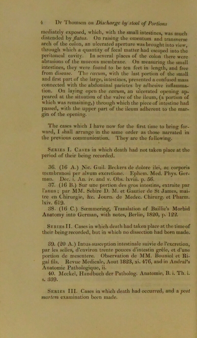 iiH'diately exposed, which, with the small intestines, was much distended hy flatus. On raising the omentum and transverse arch of the colon, an ulcerated aperture was brought into view, through which a quantity of fecal matter had escaped into the peritoneal cavity. In several places of the colon there were abrasions of the mucous membrane. On measuring the small intestines, they were found to be ten feet in length, and free from disease. The rcecnm, with the last portion of the small and first part of the large, intestines, presented a confused mass connected with the abdominal parietes by adhesive indamma- tion. On laying open the caecum, an ulcerated opening ap- peared at the situation of the valve of the ileum, (a portion of which was remaining,) through which the piece of intestine had passed, with the upper part of the ileum adherent to the mar- gin of the opening. The cases which I have now for the first time to bring for- ward, I shall arrange in the same order as those narrated in the previous communication. They are the following. Series I. Cases in which death had not taken place at the period of their being recorded. 36. (16 A.) Nic. Guil. Beckers de dolore ilei, ac corporis membranosi per alvum excretione. Ephem. Med. Phys. Ger- man. Dec. i. An. iv. and v. Obs. Ixviii. p. 66. 37. (16 B.) Sur une portion des gros intestins, extraite par I’anus; par MM. Sebire D. M. ct Gautier de St James, mai- tre en Chirurgie, &c. Journ. de Medcc. Chirurg. et Pharm. Ixiv. 619. 38. (16 C.) Soemmering, Tran.slation of Baillie’s Morbid Anatomy into German, with notes, Berlin, 1820, p. 122. Series II. Cases in which death had taken place at the timeof their being recorded, but in which no dissection had been made. 39. (20 A.) Intus-susception intestinale suivie de Texcretion, par les selles, d’environ trente pouces d’intestin grele, et d’une portion de mesentere. Observation de INIM. Bouniol et Ri- gal fils. Revue Mcdicale, Aout 1823, xi. 476, and in Andral’s Anatomic Pathologique, ii. 40. Meckel, Handbuch der Patholog. Anatomic, B. i. Th. i. s. 339. Series III. Cases in which death had occurred, and a pest mortem examination been made.