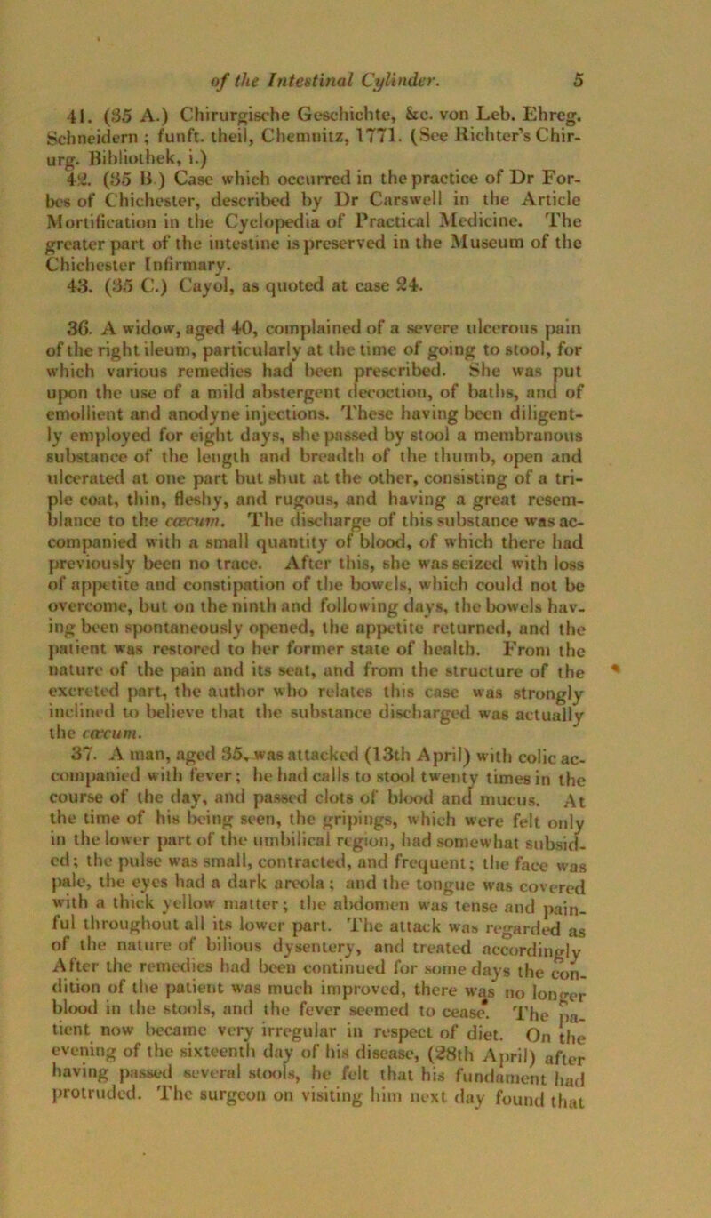 41. (35 A.) Chirurgische Geschichte, &c. von Leb. Ehreg. Schneidcrn ; funft. theil, Chemnitz, 1T71. (See Richter’s Chir- urg. Bibliothek, i.) (35 B ) Case which occurred in the practice of Dr For- bes of Chichester, described by Dr Carswell in the Article Mortification in the Cyclo|)edia of Practical Medicine. The greater part of the intestine is preserved in the Museum of the Chichester Infirmary. 43. (35 C.) Cayol, as quoted at case 24. 36. A widow, aged 40, complained of a severe ulcerous pain of the right ileum, particularly at the time of going to stool, for which various remedies had In'en prescribed. She was put upon the use of a mild abstergent ilecoction, of baths, and of emollient and anodyne injections. These having Ijeen diligent* ly employed for eight days, she passed by stool a membranous substance of the length and breadth of the thumb, open and ulcerate<l at one part but shut at the other, consisting of a tri- ple coat, thin, fleshy, and rugous, and having a great resem- blance to the coecurn. The discharge of this substance was ac- companied with a small quantity of blood, of which there had previously been no trace. After this, she wasseiztKl with loss of ap|H;tite and constipation of the bowels, which could not be overcome, but on the ninth and following days, the bowels hav- ing been s|x)ntaneously ojX!ned, the appetite returned, and the patient was restored to her former state of health. Front the nature of the pain and its seat, and from the structure of the excreted part, the author who relates this case was strongly inclined to Itelieve that the substance discharged was actually the ((fcum. 37. A man, aged 35, was attacked (13th April) with colic ac- companied with fever; he had calls to stool twenty times in the course of the day, and passt'd clots of bhx>d ancl mucus. At the time of his Ix'ing seen, the gripings, which were felt only in the lower part of the umbilical region, had somewhat subsicl. cd; the pulse was small, contracted, and frequent; the fac*e was pale, the eyes had a dark areola; and the tongue was covcrc>d with a thick yellow matter; the al)domen was tense and pain- ful throughout all its lower |>art. The attack was regarded as of the nature of bilious dysentery, and treated accordingly After the remedies had been continued for some days the con- dition of the patient was much improved, there was no longer blood in the stools, and the fever seemed to cease*. The pa- tient now Iwcame very irregular in respect of diet. On the evening of the sixteenth day of his disease, (28th April) after having passed several stools, he felt that his fundament had ])rotruded. The surgeon on visiting him next day found that
