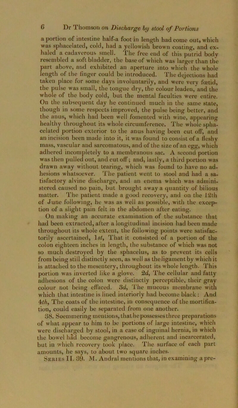 a portion of intestine half-a foot in length had come out, which was spliacelated, cold, had a yellowish brown coating, and ex- haled a cadaverous smell. The free end of this putrid body resembled a soft bladder, the base of which was larger than the part above, and exhibited an aperture into which the whole length of the linger could be introduced. The dejections had taken place for some days involuntarily, and were very foetid, the pulse was small, the tongue dry, the colour leaden, and the whole of the body cold, but the mental faculties were entire. On the subsequent day he continued much in the same state, though in some respects improved, the pulse being better, and the anus, which had been well fomented with wine, appearing healthy throughout its whole circumference. The whole spha- celated portion exterior to the anus having been cut off, and an incision been made into it, it was found to consist of a fleshy mass, vascular and sarcomatous, and of the size of an egg, which adhered incompletely to a membranous sac. A second portion was then pulled out, and cut off; and, lastly, a third portion was drawn away without tearing, which was found to have no ad- hesions whatsoever. The patient went to stool and had a sa- tisfactory alvine discharge, and an enema which was admini- stered caused no pain, but brought away a quantity of bilious matter. The patient made a good recovery, and on the 12th of June following, he was as well as pos.sible, with the excep- tion of a slight pain felt in the abdomen after eating. On making an accurate examination of the substance that liad been extracted, after a longitudinal incision had been made throughout its whole extent, the following points were satisfac- torily ascertained, That it consisted of a portion of the colon eighteen inches in length, the substance of which was not so much destroyed by the sphacelus, as to prevent its cells from being still distinctly seen, as well as the ligament by which it is attached to the mesentery, throughout its whole length. This portion was inverted like a glove. 2d, The cellular and fatty adhesions of the colon were distinctly perceptible, their gray colour not being effaced. 3d, The mucous membrane with which that intestine is lined interiorly had become black : And 4//«, The coats of the intestine, in consequence of the mortifica- tion, could easily be separated from one another. 38. Soemmering mentions, that he possesses three preparations of what appear to him to be portions of large intestine, which were discharged by stool, in a case of inguinal hernia, in which the bowel had become gangrenous, adherent and incarcerated, but in which recovery took place. The surface of each part amounts, he says, to about two square inches.