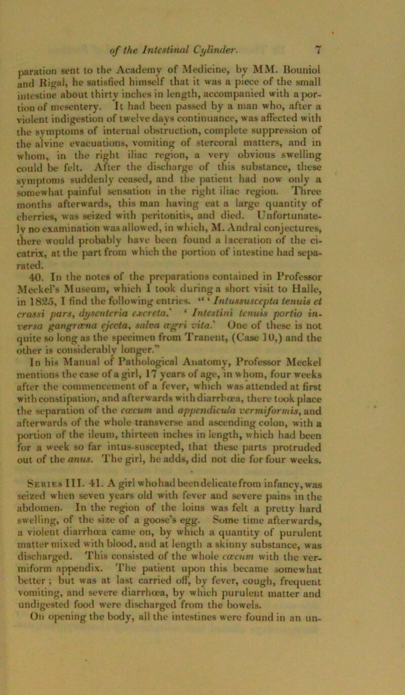 pnration sent to the Academy of Medicine, by MM. Boiuiiol and Rigal, he satisfied himself that it was a piece of the small intestine about thirty inches in length, accompanied with a{X)r- tion of mesentery. It had been passed by a man who, after a violent indigestion of twelve days continuance, was affected with the symptoms of internal obstruction, complete suppression of the alvine evacuations, vomiting of stercoral matters, and in whom, in the right iliac region, a very obvious swelling could be felt. After the discharge of this substance, these symptoms suddenly ceased, and the ]>atient had now only a somewhat painful sensation in the right iliac region. Three months afterwards, this man having eat a large quantity of clierries, was seized with peritonitis, and diet!. Unfortunate- ly no examination was allowed, in which, M. Andral conjectures, Oiere woidd probably have been found a laceration of the ci- catrix, at the part from which the jwrtion of intestine had sepa- rated. 40. In the notes of the prejwirations contained in Professor Meckel's Museum, which I took during a short visit to Halle, in 1825, I find the following entries. “ ‘ Intussvscepta tenuis et crasai pars, dysenieria es:neta.' ‘ Intest ini tenuis portio in- versa gangrema ejecta, salva a’fcri vita.' (Jnc of these is not quite so long as the specimen from Tranent, (Case 10,) and the other is considerably longer.” In his Alanual of Pathological Anatomy, Professor Meckel mentions the case of a girl, 17 years of age, in whom, four weeks after the commencement of a fever, which wa.s attended at first with constipation, and afterwards with diarrhoea, there took place the separation of the corciim and appendicula vermi/ormis, and afterwards of the whole iransver.se and ascending colon, with a jKjrtion of the ileum, thirteen inches in length, which had bt^n for a week so far intus-suscepted, that these parts protruded out of the anuj. The girl, he adds, did not die for four weeks. Series III. 41. A girl whohadbecndelicatefrom Infancy, was seized when seven years old with fever and severe pains in the abdomen. In the region of the loins was felt a pretty hard swelling, of the size of a goose’s egg. Some time afterwards, a violent diarrhma came on, by which a quantity of purulent matter mixed with blood, and at length a skinny substance, was discharged. This consisted of the whole voccum with the ver- miform appendix. The patient u|X)n this became somewhat better ; but was at last carried off, by fever, cough, fretjuent vomiting, and severe diarrhu?a, by which purulent matter and undigested foot! were discharged from the liowels. On ojx'ning the btxly, all the intestines were found in an un-