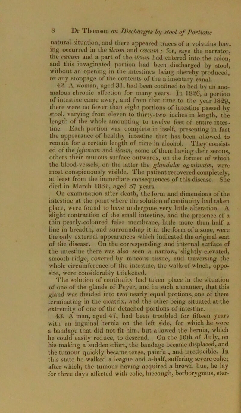 natural situation, and there appeared traces of a volvulus hav- ing occurred in the ileum and caecum ; for, says the narrator, the ccecum and a part of the ilann had entered into the colon, and this invaginated portion had been discharged by stool, without an opening in the intestines being thereby produced, or any sto])page of the contents of the alimentary canal. 42. A woman, aged 31, had been confined to bed by an ano- malous chronic affection for many years. In 1826, a portion of intestine came away, and from that time to the year 1829, there were no fewer than eight portions of intestine passed by 8Uk)1, varying from eleven to thirty-two inches in length, the length of the whole amounting to twelve feet of entire intes- tine. Each portion was complete in itself, presenting in fact the apj)earance of healthy intestine that has been allowed to remain for a certain length of time in alcohol. They consist- ed of the Jejunum and ileum, some of them having their serous, others their mucous surface outwards, on the fornier of which the blood vessels, on the latter the glandulcc agminatw, were most conspicuously visible. The patient recovered completely, at least from the immediate consequences of this disease. She died in March 1831, aged 37 years. On examination after death, the form and dimensions of the inte.stine at the point where the solution of continuity had taken place, were found to have undergone very little alteration. A slight contraction of the small intestine, and the presence of a thin pearly-coloured false membrane, little more than half a line in breadth, and surrounding it in the form of a zone, were the only external appearances which indicated the original seat of the disease. On the corresponding and internal surface of the intestine there was also seen a narrow, slightly elevated, smooth ridge, covered by mucous tissue, and traversing the whole circumference of the intestine, the walls of which, oppo- site, were considerably thickened. The solution of continuity had taken place in the situation of one of the glands of Peyer, and in such a manner, that this gland was divided into two nearly equal portions, one of them terminating in the cicatrix, and the other being situated at the extremity of one of the detached portions of intestine. 43. A man, aged 47, had been troubled for fifteen years with an inguinal hernia on the left side, for which he wore a bandage that did not fit him, but allosved the hernia, which be could easily reduce, to descend. On the 10th of July, on his making a sudden effort, the bandage became displaced, and the tumour quickly became tense, painful, and irreducible. In this state he walked a league and a-half, suffering severe colic; after which, the tumour having acquired a brown hue, he lay for three days affected with colic, hiccough, borborygmus, ster-