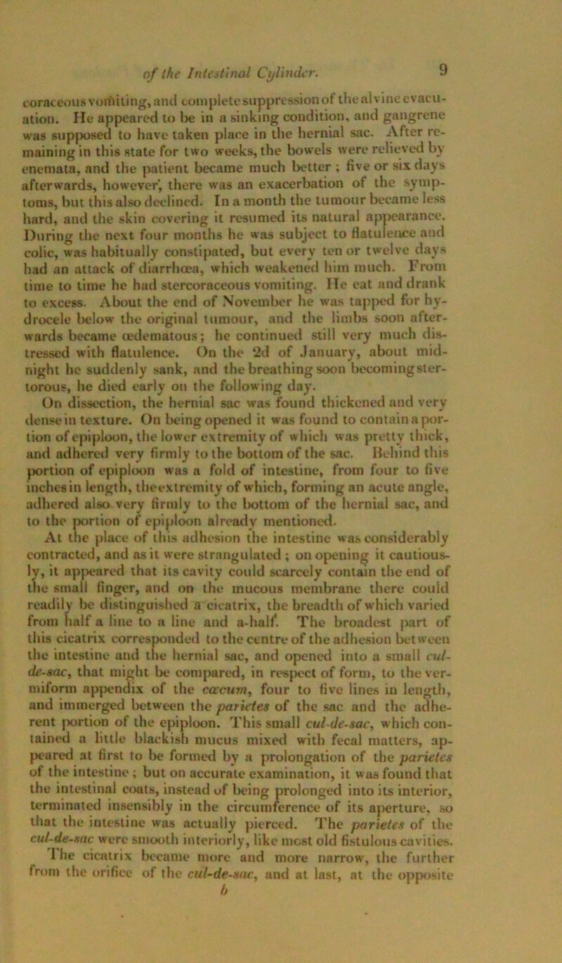 coraceous voifiiting, and complete suppression of the al vine evacu- ation. He appeared to l>e in a sinking condition, and gangrene was supposed to have taken place in the hernial sac. After re- maining in this state for two weeks, the bowels were relieved by enemata, and the patient became much better ; five or six days afterwards, however', there was an exacerbation of the symp- toms, but this also declined. In a month the tumour became less hard, and the skin covering it resumed its natural apj>earance. During the next four months he was subject to flatulence and colic, was habitually constipated, but every ten or tw’elve days had an attack of diarrhoea, which weakened him much. From time to time he had stcrcoraceous vomiting. He eat and drank to excess. About the end of November he was tap[>cd for hy- drocele below the original tumour, and the limbs soon after- wards became tedematous; he continued still very much dis- tressed with flatulence. On the 2d of January, about mid- night he suddenly sank, and the breathing soon l>ecomingster- torous, he died early on the following day. On dissection, the hernial sac was found thickened and very dense in texture. On being openerl it was found to contain a jxir- tion of epiploon, the lower extremity of which was pretty thick, and adhered very firmly to the bottom of the sac. Hehind this {Kirtion of epiploon was a fold of intestine, from four to five inchesin length, theextremity of which, forming an acute angle, adherer! also very firmly to the bottom of the hernial sac, and to the portion of epiploon already mentioned. At the place of this adhesion the Intestine was considerably contracted, and as it were strangulated ; on opening it cautious- ly, it appeared that its cavity could scarcely contain the end of the small finger, and on the mucous membrane there could readily be distinguished a cicatrix, the breadth of which varied from half a line to a line and a-half. The broadest part of this cicatrix corresjxmdetl to the centre of the adhesion between the intestine and the hernial sac, and openet! into a small cui- de-aac, that might be compared, in respect of form, to the ver- miform appendix of the cacum, four to five lines in length, and immerged between the parietea of the sac and the adhe- rent {xirtion of the epiploon. This small cul de-sac, which con- tained a little blackish mucus mixed with fecal matters, ap- jK-ared at first to lie formed by a prolongation of the parietes of the intestine; but on accurate examination, it was found that the intestinal cixits, instead of lx?ing prolonged into its interior, terminated insensibly in the circumference of its ajx;rture, so that the intestine was actually pierced. The parietea of the cul-de-aac were smooth interiorly, like most old fistulous cavitie.s. I he cicatrix iR’came more and more narrow, the further from the orifice of the cul-de-aac, and at last, at the oppisite h