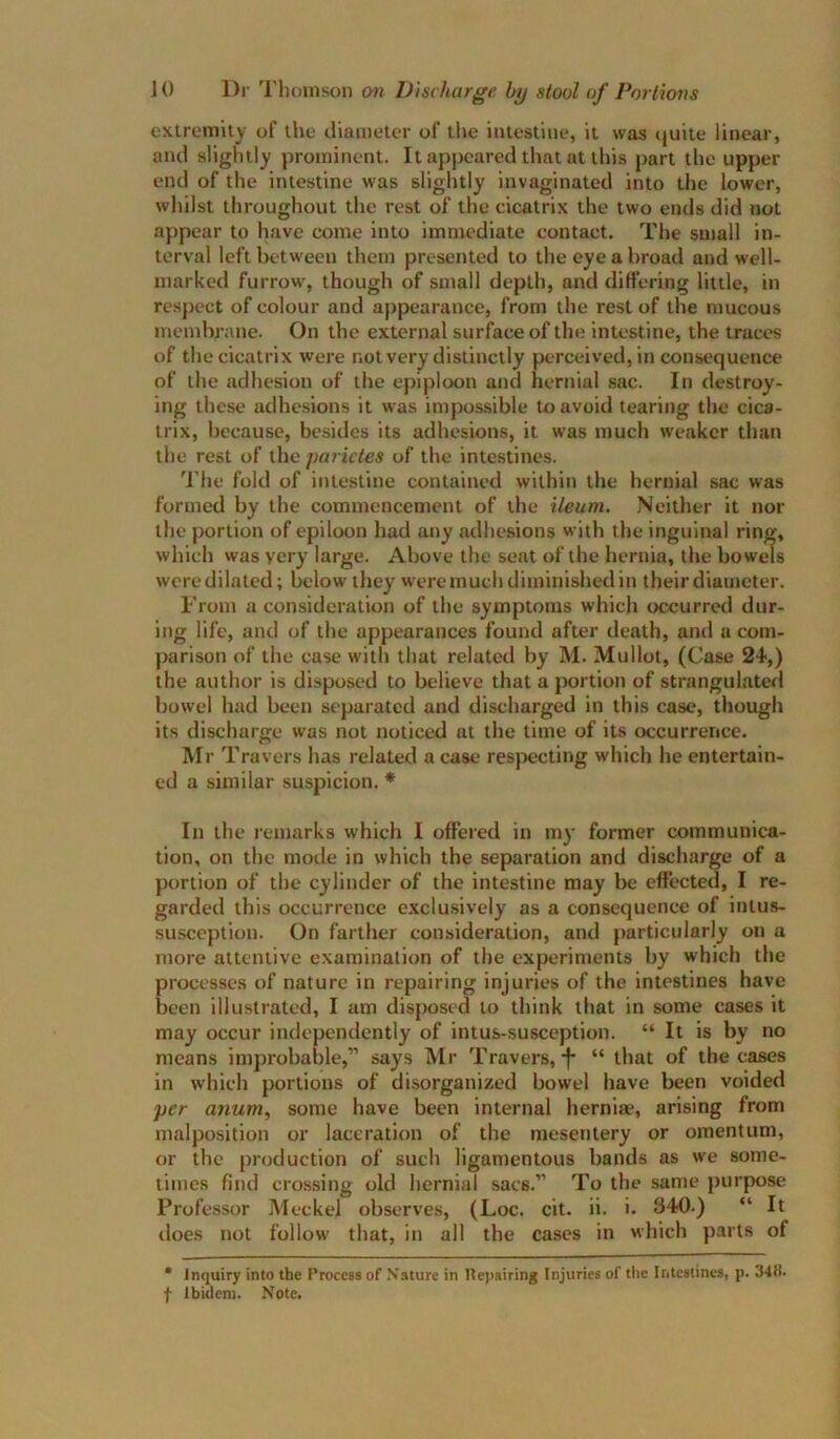 extremity of the diameter of tlie intestine, it was (juite linear, and slightly prominent. It appeared that at this part the upper end of the intestine was slightly invaginated into the lower, whilst throughout the rest of the cicatrix the two ends did not appear to have come into immediate contact. The small in- terval left between them presented to the eye a broad and well- marked furrow, though of small depth, and differing little, in respect of colour and appearance, from the rest of the mucous mendtrane. On the external surface of the intestine, the traces of the cicatrix were not very distinctly |xrceived, in consequence of the adhesion of the epiploon and hernial sac. In destroy- ing these adhesions it was impossible to avoid tearing the cica- trix, because, besides its adhesions, it was much weaker than the rest of the parietes of the intestines. 'I'he fold of intestine contained within the hernial sac was formed by the commencement of the ileum. Neither it nor the portion of epiloon had any adhesions with the inguinal ring, which was very large. Above the seat of the hernia, the bowels were dilated; below they were much diminished in their diameter. From a consideration of the symptoms which occurred dur- ing life, and of the appearances found after death, and a com- parison of the case with that related by M. Mullot, (Case 24,) the author is disposed to believe that a portion of strangulated bowel had been separated and discharged in this case, though its discharge was not noticed ut the time of its occurrence. Mr Travers has related a case respecting which he entertain- ed a similar suspicion. * In the remarks which I offered in my former communica- tion, on the mode in which the separation and discharge of a portion of the cylinder of the intestine may be effected, I re- garded this occurrence exclusively as a consequence of intus- susception. On farther consideration, and particularly on a more attentive examination of the experiments by which the processes of nature in repairing injuries of the intestines have been illustrated, I am disposed to think that in some cases it may occur independently of intus-susception. “ It is by no means improbable,” says Mr Travers,“ that of the cases in which portions of disorganized bowel have been voided per anum, some have been internal hernia?, arising from malposition or laceration of the mesentery or omentum, or the production of such ligamentous bands as we some- times find crossing old hernial sacs.” To the same purpose Professor Meckel observes, (Loc. cit. ii. i. 340.) “ It does not follow that, in all the cases in which parts of • Inquiry into the Process of Nature in 1te)iairing Injuries of tlie Intestines, p. 3411. f Ibidem. Note.