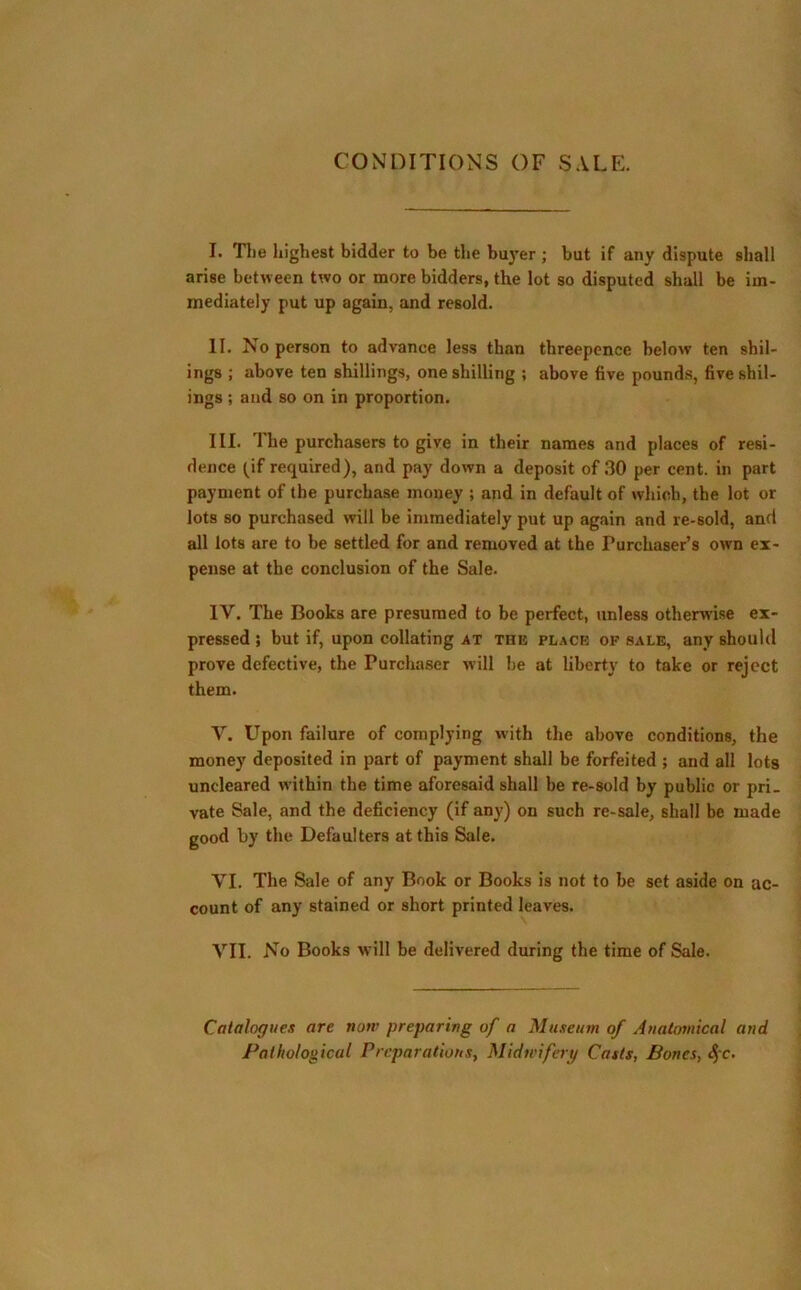 CONDITIONS OF SALE. I. Tlie highest bidder to be the buyer ; but if any dispute shall arise between two or more bidders, the lot so disputed shall be im- mediately put up again, and resold. II. No person to advance less than threepence below ten sibl- ings ; above ten shillings, one shilling ; above five pounds, five sibl- ings ; and so on in proportion. III. The purchasers to give in their names and places of resi- dence (if required), and pay down a deposit of 30 per cent, in part payment of the purchase money ; and in default of which, the lot or lots so purchased will be immediately put up again and re-sold, and all lots are to be settled for and removed at the Purchaser’s own ex- pense at the conclusion of the Sale. 1Y. The Books are presumed to be perfect, unless otherwise ex- pressed ; but if, upon collating at the place of sale, any should prove defective, the Purchaser will be at liberty to take or reject them. Y. Upon failure of complying with the above conditions, the money deposited in part of payment shall be forfeited ; and all lots uncleared within the time aforesaid shall be re-sold by public or pri- vate Sale, and the deficiency (if any) on such re-sale, shall be made good by the Defaulters at this Sale. YI. The Sale of any Book or Books is not to be set aside on ac- count of any stained or short printed leaves. VII. No Books will be delivered during the time of Sale. Catalogues are now preparing of a Museum of Anatomical and Pathological Preparations, Midwifery Casts, Bones, <$c.