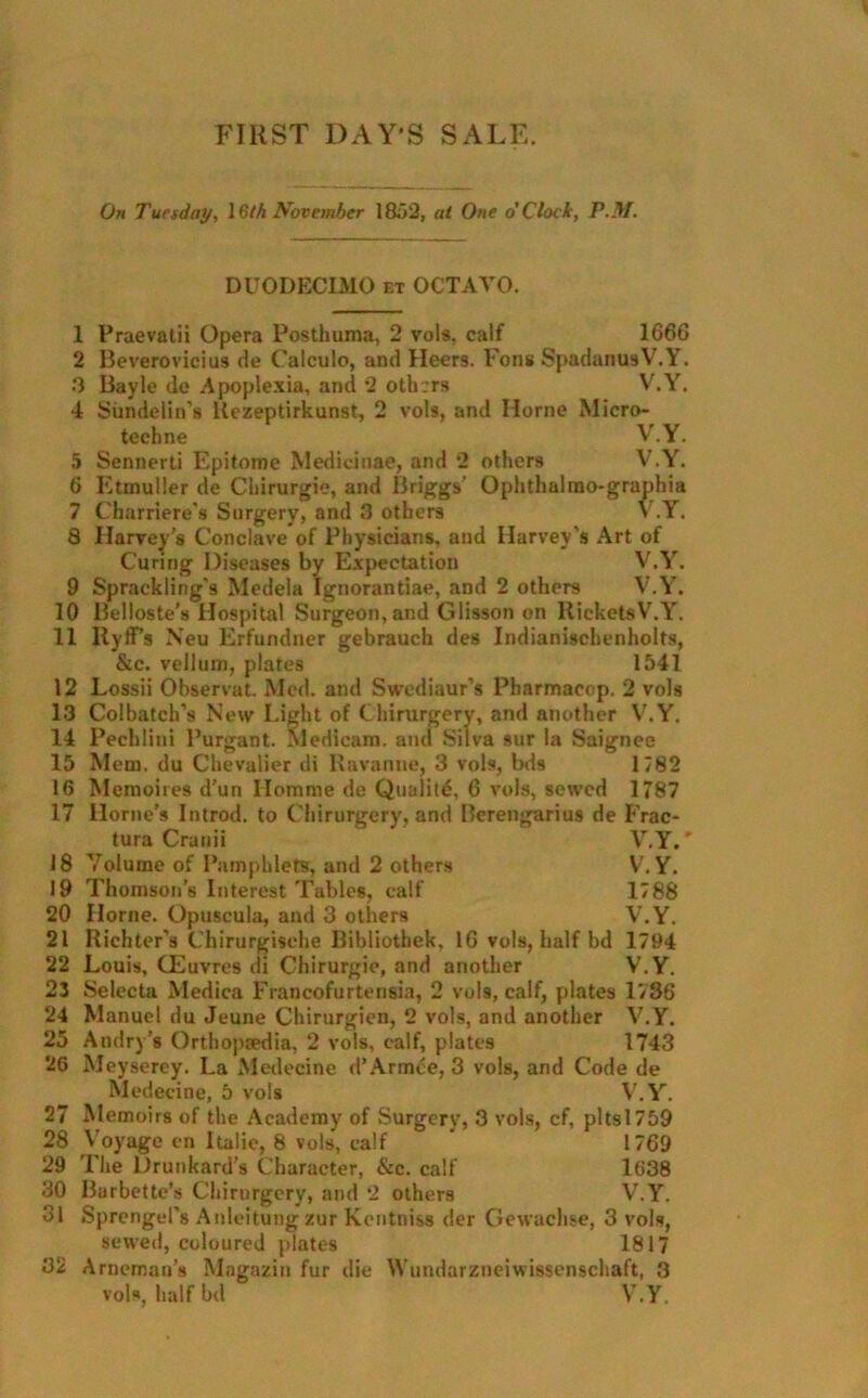 FIRST DAY'S SALE. On Tuesday, \ 6th November 1852, at One o’Clock, P.M. DUODECIMO et OCTAVO. 1 2 3 4 Praevatii Opera Postliuma, 2 vols, calf 166G Beverovicius de Calculo, and Heers. Fons SpadanusV.Y. Bayle dc Apoplexia, and *2 others V.Y. Sundelin’s Kezeptirkunst, 2 vols, and Horne Micro- techne V.Y. Sennerti Epitome Medicinae, and *2 others V.Y. Etmuller de Chirurgie, and Briggs’ Ophthalmo-graphia Charriere's Surgery, and 3 others V.Y. 8 Harvey's Conclave of Physicians, and Harvey's Art of Curing Diseases by Expectation V.Y. Sprackling's Medela Ignorantiae, and 2 others V.Y. Belloste’s Hospital Surgeon, and Glisson on Rickets V.Y. Ilyff's Xeu Erfundner gebrauch des Indianischenholts, &c. vellum, plates 1541 Lossii Observat. Med. and Swediaur’s Pbarmacop. 2 vols 13 Colbatch’s New Light of Chirurgery, and another V.Y. 14 Pechlini Purgant. Medieam. and Silva sur la Saignee 15 Mem. du Chevalier di Ravanne, 3 vols, bds 1782 Memoires d’un Homme de Qualitd, G vols, sewed 1787 Horne’s Introd. to Chirurgery, and Berengarius de Frac- tura Cranii V.Y.' 18 Volume of Pamphlets, and 2 others V.Y. 19 Thomson’s Interest Tables, calf 1788 20 Horne. Opuscula, and 3 others V.Y. 21 Richter's Chirurgisehe Bibliothek, 16 vols, half bd 1794 22 Louis, CEuvres di Chirurgie, and another V.Y. 23 Selecta Medica Francofurtensia, 2 vols, calf, plates 1736 24 Manuel du Jeune Chirurgicn, *2 vols, and another V.Y. 25 Andry’s Orthopredia, 2 vols, calf, plates 1743 26 Meyserey. La Medecine d’Armce, 3 vols, and Code de Medecine, 5 vols V.Y. 27 Memoirs of the Academy of Surgery, 3 vols, cf, pltsl759 28 Voyage en Italic, 8 vols, calf ’ 1769 29 The Drunkard’s Character, &c. calf 1638 30 Barbette’s Chirurgery, and *2 others V.Y. 31 Sprengel's Anleitungzur Kentniss der Gewachse, 3 vols, sewed, coloured plates 1817 32 Arneman’s Mngazin fur die Wundarzneiwissenschaft, 3 5 6 7 9 10 11 12 16 17 vols, half bd V.Y.