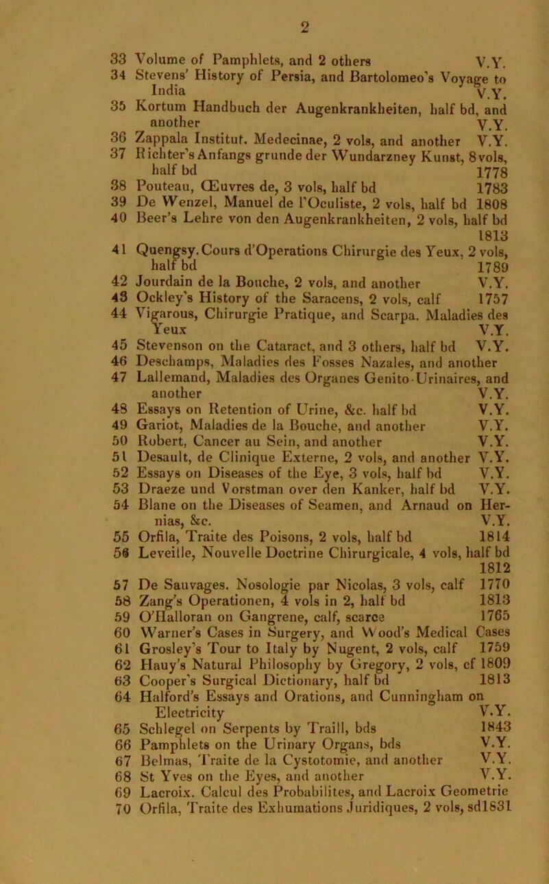 33 Volume of Pamphlets, and 2 others V.Y. 34 Stevens’ History of Persia, and Bartolomeo’s Voyage to India V.Y. 35 Kortum Handbuch der Augenkrankheiten, half bd, and another V.Y. 3G Zappala Institut. Medecinae, 2 vols, and another V.Y. 37 Richter’s Anfangs grunde der Wundarznev Kunst, 8vols, half bd 1778 38 Pouteau, OEuvres de, 3 vols, half bd 1783 39 De Wenzel, Manuel de l’Oculiste, 2 vols, half bd 1808 40 Beer’s Lehre von den Augenkrankheiten, 2 vols, half bd 1813 41 Quengsy.Cours d’Operations Chirurgie des Yeux, 2 vols, half bd 1789 42 Jourdain de la Bouche, 2 vols, and another V.Y. 43 Ockley's History of the Saracens, 2 vols, calf 1757 44 Vigarous, Chirurgie Pratique, and Scarpa. Maladies des Yeux V.Y. 45 Stevenson on the Cataract, and 3 others, half bd V.Y. 46 Descliamps, Maladies des Fosses Nazales, and another 47 Lallemand, Maladies des Organes Genito-Urinaires, and another V.Y. 48 Essays on Retention of Urine, &c. half bd V.Y. 49 Gariot, Maladies de la Bouche, and another V.Y. 50 Robert, Cancer au Sein, and another V.Y. 51 Desault, de Clinique Externe, 2 vols, and another V.Y. 52 Essays on Diseases of the Eye, 3 vols, half bd V.Y. 53 Draeze und Vorstman over den Ranker, half bd V.Y. 54 Blane on the Diseases of Seamen, and Arnaud on Her- nias, &c. V.Y. 55 Orfila, Traite des Poisons, 2 vols, half bd 1814 56 Leveille, Nouvelle Doctrine Chirurgicale, 4 vols, half bd 1812 57 De Sauvages. Nosologie par Nicolas, 3 vols, calf 1770 58 Zang’s Operationen, 4 vols in 2, half bd 1813 59 O’llalloran on Gangrene, calf, scarce 1765 60 Warner’s Cases in Surgery, and Wood’s Medical Cases 61 Grosley’s Tour to Italy by Nugent, 2 vols, calf 1759 62 Hauy’s Natural Philosophy by Gregory, 2 vols, cf 1809 63 Cooper’s Surgical Dictionary, half bd 1813 64 Halford’s Essays and Orations, and Cunningham on Electricity V.Y. 65 Schlegel on Serpents by Traill, bds 1843 66 Pamplilets on the Urinary Organs, bds V.Y. 67 Belmas, Traite de la Cystotomie, and another V.Y. 68 St Yves on the Eyes, and another V.Y. 69 Lacroix. Caleul des Probabilites, and Lacroix Geometrie 70 Orfila, Traite des Exhumations Juridiques, 2 vols, sd!831