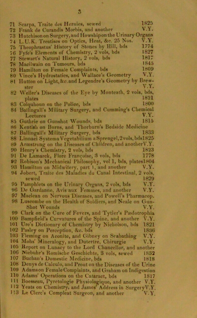 1825 V.Y. 71 Scarpa, Traifce des Hernies, sewed 72 Frank de Curandis Morbis, and another 73 Hutchison on Surgery,and Howshiponthe Urinary Organs 74 L.U. K. Treatises on Optics, Heat, &c. 25 Nos. V.\. 75 76 77 78 79 80 81 Theophrastus' History of Stones by Hill, bds Fyfe's Elements of Chemistry, 2 vols, bds Stewart’s Natural llistorv, 2 vols, bds 1774 1827 1817 1845 1809 V.Y. Stewart’s Natural History, 2 vols, Macitwain on Tumours, bds Hamilton on Female Complaints, bds Vince's Hydrostatics, and Wallace’s Geometry Ilutton on Light,&c.and Legendre's Geometry by Brew- ster ^ Y. 82 Wellers Diseases of the Eye by Monteath, 2 vols, bds, plates 1821 83 Colquhoun on the Police, bds 1800 84 Ballingall’s Military Surgery, and Cumming’s Chemical Lectures V.Y. 85 Guthrie on Gunshot Wounds, bds 1815 86 Kentish on Burns, and Thorburn’s Bedside Medicine 87 Ballingall’s Military Surgery, bds 1833 88 Linnaei Systema Vegetabilium aSprengel,2vols,bdsl825 89 Armstrong on the Diseases of Children, and anotherV.Y. 90 Henry’s Chemistry, 2 vols, bds 1823 91 De Lamarck, Flore Francoise, 3 vols, bds 1778 92 Robison's Mechanical Philosophy, vol 1, Ms, platesl804 93 Hamilton on Midwifery, part I, and another V.Y. 94 Jobert, Traite des Maladies du Canal Intestinal, 2 vols, sewed 1829 Pamphlets on the Urinary Organs, 2 vols, bds V.Y. De Gardanne, Avis aux Femmes, and another V.Y. Maclean on Nervous Diseases, and Powell's Pharmacop. Luscombe on the Health of Soldiers, and Neale on Gun- Shot Wounds V.Y. Clark on the Cure of Fevers, and Tytier’s Peedotrophia Bampfield’s Curvatures of the Spine, and another V.Y. Ure’s Dictionary of Chemistry by Nicholson, bds 1821 Pasley on Perception, &c. bds 1836 Fleming on Aconite, and Gibney on Seabathing V.Y. Mohs’ Mineralogy, and Dutertre, Chirurgie V.Y. Report on Lunacy to the Lord Chancellor, and another Niebuhr's Romische Geschiehte, 3 vols, sewed 1832 Buchan’s Domestic Medicine, bds 1818 Denys de Calculo, and l’rout on the Diseases of the Urine Adamson Female Complaints, and Graham on Indigestion Adams’ Operations on the Cataract, bds 1817 Boesseau, Pyretologie Ph ysiologique, and another V.Y. Yeats on Chemistry, and James’ Address in Surgery V.Y. Le Clerc's Compleat Surgeon, and another V.Y. 95 96 97 98 99 100 101 102 103 104 105 106 107 108 109 110 111 1 12 I !3