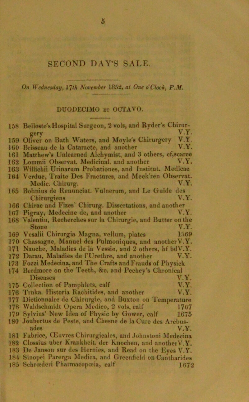 SECOND DAY’S SALE. On Wednesday, I’J(h November 1852, at One o'Clock, P.M. DUODECIMO et OCTAVO. 158 Bellostes Hospital Surgeon, 2 vols, ami Ryder s Chirur- v v gery v•i• 159 Oliver on Bath Waters, and Moyle's Chirurgery V.Y. 160 Brisseau de la Cataracte, and another V.Y. 161 Matthew’s Unlearned Alehymist, and 3 others, cf,scarce 162 Lommii Observat. Medicinal, and another V.Y. 163 Willichii Urinarum Probationer and Institut. Medicae 161 Verduc, Traite Des Fractures, and Meek’ren Observat. Medic. Chirurg. V.Y. 165 Bohnius de Henunciat. Vulnerum, and Le Guide des Chirurgiens V.Y. 166 Chirac and Fizes’ Chirurg. Dissertations, and another 107 Pigray, Medecine de, and another V.Y. 168 Valentin, ltecherches sur la Chirurgie, and Butter on the Stone V.Y. 169 Vesalii Chirurgia Magna, vellum, plates 11*69 170 Chassagne, Manuel des Pulmoniques, and another V.Y. 171 Nauche, Maladies de la Vessie, and 2 others, hf bdV.Y. 172 Darau, Maladies de I’Urethre, and another V.Y. 173 Fozzi Medecina, and The Crafts and Fraud* of Physick 174 Berdraore on the Teeth, &c. and Pechey’s Chronical Diseases V.Y. 175 Collection of Pamphlets, calf V.Y. 176 Trnka. Historia Rachitidcs, and another V.Y. 177 Dictionnaire de Chirurgie, and Buxton on Temperature 178 YValdschmidt Opera Medico, 2 vols, calf 1707 179 Sylvius’ New Idea of Physic by Gower, calf 1675 180 Joubcrtus de Peste, and Cliesne de la Cure des Arcbus- ades V.Y. 181 Fabrice, CEuvres Chirurgicales, and Jolmstoni Medecina 182 Clossius uber Krankheit. der Knochen, atid anotherV.Y. 183 I)e Janson sur des Hernies, and Read on the Eyes V.Y. 184 Sinopei Parerga Medica, and Greenfield on Canthurides 185 Sclmederi Pharmacopoeia, calf 1672