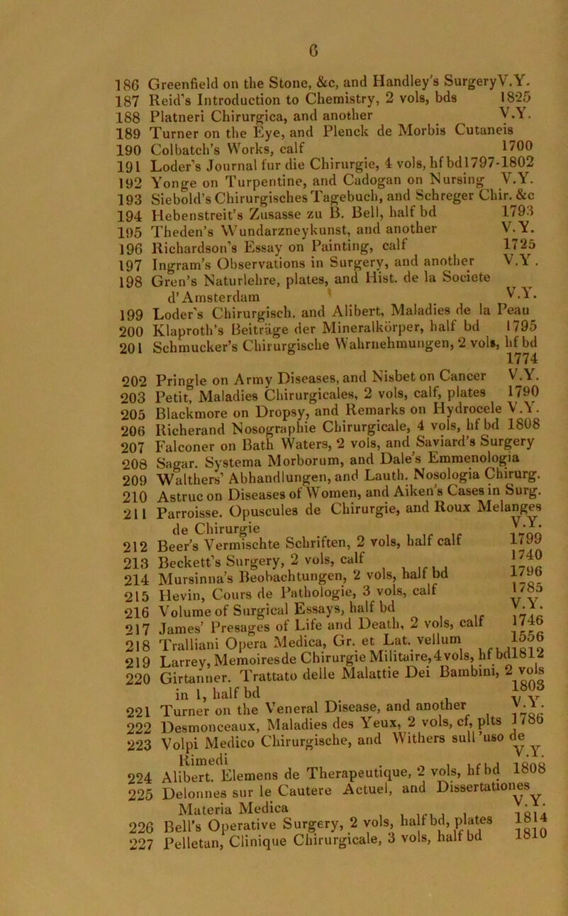 0 186 Greenfield on the Stone, &c, and Handley's SurgeryV.Y. 187 Reid’s Introduction to Chemistry, 2 vols, bds 1825 188 Platneri Chirurgica, and another ^ V.Y. 189 Turner on the Kye, and Plenck de Morbis Cutaneis 190 Colbatch’s Works, calf 1700 191 Loder’s Journal fur die Chirurgie, 4 vols, hfbd 1797-1802 192 Yonge on Turpentine, and Cadogan on Nursing V.Y. 193 Siebold’s ChirurgischesTagebuch, and Schreger Cliir. &c 194 Hebenstreit’s Zusasse zu B. Bell, half bd 1793 195 Theden’s Wundarzneykunst, and another V.Y. 196 Richardson’s Essay on Painting, calf 1725 197 Ingram’s Observations in Surgery, and another V.Y. 198 Gren’s Naturlehre, plates, and Hist, de la Societe d’ Amsterdam VA. 199 Loder’s Chirurgisch. and Alibert, Maladies de la Peau_ 200 Klaproth’s Beitriige der Mineralkdrper, halt bd 1795 201 Schmucker’s Chirurgische Wahrnehmungen, 2 vol», lif bd 1774 20*2 Pringle on Army Diseases, and Nisbeton Cancer WY. 203 Petit, Maladies Chirurgicales, 2 vols, calf, plates 1 ^90 205 Blackmore on Dropsy, and Remarks on Hydrocele V.Y. 206 Richerand Nosographie Chirurgicale, 4 vols, hfbd 1808 207 Falconer on Bath Waters, 2 vols, and Saviard’s Surgery 208 Sagar. Systema Morborum, and Dale’s Emmenologia 209 Walthers1 Abhandlungen, and Lauth. Nosologia Chirurg. 210 Astruc on Diseases ot W omen, and Aiken s Cases in Surg. 211 Parroisse. Opuscules de Chirurgie, and Roux Melanges de Chirurgie * *^* 212 Beer’s Vermischte Schriften, 2 vols, half calf 213 Beckett’s Surgery, 2 vols, calf 214 Mursinna’s Beobachtungen, 2 vols, half bd 215 Hevin, Cours de Pathologic, 3 vols, calf 216 Volume of Surgical Essays, half bd 217 James’ Presages ot Life and Death, 2 vols, calf 218 Tralliani Opera Medica, Gr. et Lat. vellum 219 Larrev, Memoiresde Chirurgie Milituire,4vols, hf bdl8i2 220 Girtanuer. Trattato delle Malattie Dei Bambini, 2 vols in 1, half bd . J 221 Turner on the Veneral Disease, and another v -* • 222 Desmonceaux, Maladies des Yeux, 2 vols, cf, pits j tab 223 Volpi Medico Chirurgische, and Withers suit uso de 224 Alibert. Elemens de Therapeutique, 2 vols, hfbd 1808 225 Delormes sur le Cautere Actuel, and Dissertationes Materia Medica 226 Bell’s Operative Surgery, 2 vols, half bd, plates 18 227 Pelletan, Clinique Chirurgicale, 3 vols, halt bd 18 1799 1740 1796 1785 V.Y. 1746 1556