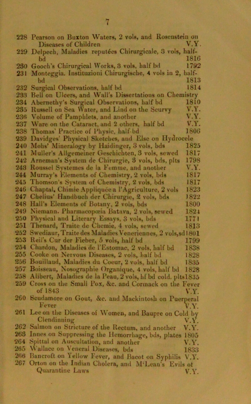 228 Pearson on Buxton Waters, 2 vols, and Rosenstein on Diseases of Children V.Y. 229 Delpech, Maladies reputes Chirurgicale, 3 vols, half- bd 181G 230 Gooch’s Chirurgical Works, 3 vols, half bd 1792 231 Monteggia. Instituzioni Chirurgische, 4 vols in 2, half- bd 1813 232 Surgical Observations, half bd 1814 233 Bell on Ulcers, and Wall’s Dissertations on Chemistry 234 Abernethy’s Surgical Observations, half bd 1810 235 Russell on Sea Water, and Lind on the Scurvy V.Y. 230 Volume of Pamphlets, and another V.Y. 237 Ware on the Cataract, and 2 others, half bd V.Y. 238 Thomas’ Practice of Physic, hatf-bd 3 806 239 Davidges’ Physical Sketches, and Else on Hydrocele 240 Mohs’ Mineralogy by Haiditiger, 3 vols, bds 1825 241 Muller’s Allgemeiner Geschicnten, 3 vols, sewed 1817 242 Arneman’s System de Chirurgie, 3 vols, bds, pits 1798 243 Roussel Systemes de la Femme, and another V.Y. 244 Murray’s Elements of Chemistry, 2 vols, bds 1817 245 Thomson’s System of Chemistry, 2 vols, bds 1817 246 Chaptal, Chimie Appliqueea 1’Agriculture, 2 vols 1823 247 Cbelius’ Handbuch der Chirurgie, 2 vols, bds 1822 248 Hall’s Elements of Botany, 2 vols, bds 1800 249 Niemann. Pharmacopoeia Batava, 2 vols, sewed 1824 250 Physical and Literary Essays, 3 vols, bds 1771 251 Thenard, Traite de Chemie, 4 vols, sewed 1813 252 Swediaur, Traitedes Maladies Venerieunes, 2 vols,sdl8Ul 253 Reil’s Cur der Fieber, 5 vols, half bd 1799 254 Chardon, Maladies de I’Estomac, 2 vols, half bd 1838 255 Cooke on Nervous Diseases, 2 vols, half bd 1828 256 Bouillaud, Maladies du Coeur, 2 vols, half bd 1835 257 Boisseau, Nosographie Organique, 4 vols, half bd 1828 258 Alibert, Maladies de la Peau, 2 vols, hf bd cold. pltsl835 259 Cross on the Small Pox, &c. and Cormack on the Fever of 1843 V.Y. 260 Scudamore on Gout, &c. and Mackintosh on Puerperal Fever V.Y. 261 Lee on the Diseases of Women, and Baupre on Cold by Clendinning V.Y. 262 Salmon on Stricture of the Rectum, and another V.Y. 263 In ties on Suppressing the Hemorrhage, bds, plates 1805 264 Spittal on Auscultation, and another V.Y. 265 Wallace on Veneral Diseases, bds 1833 266 Bancroft on \ellow Fever, and Bacot on Syphilis V.Y. 207 Orton on the Indian Cholera, and M’Lean’s Evils ot Quarantine Laws V.Y.