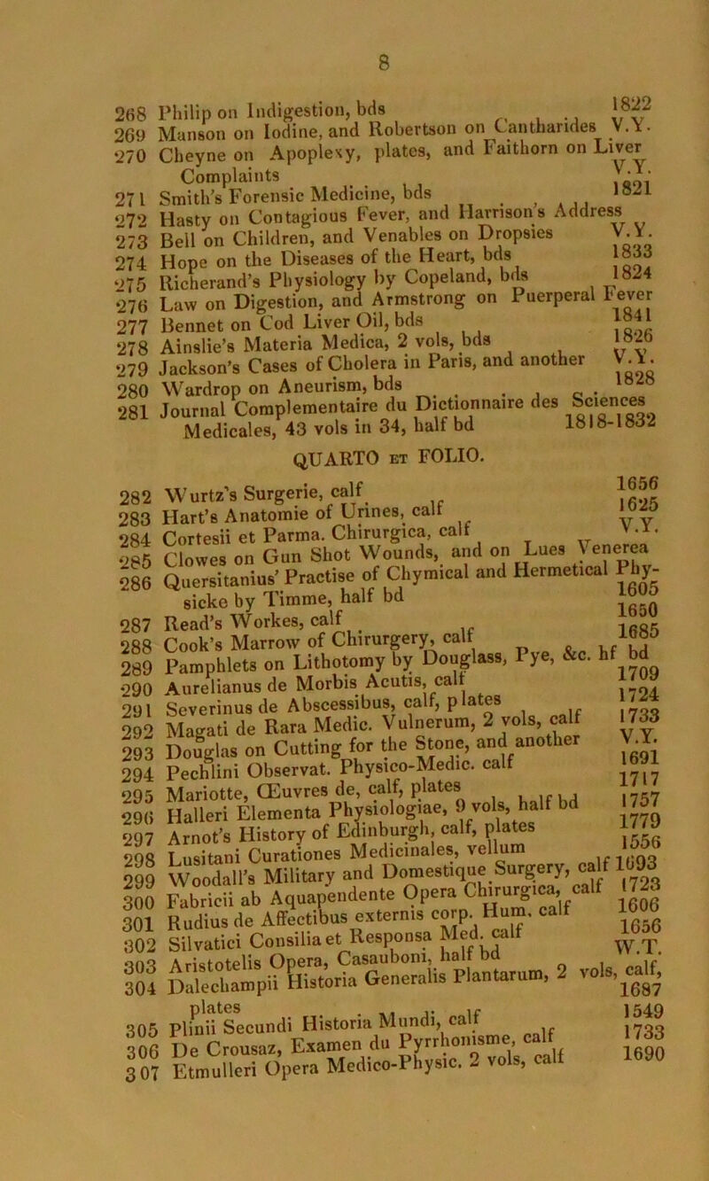 268 Philip on Indigestion, bds J822 269 Manson on Iodine, and Robertson on Canthandes V.Y. ‘270 Cheyne on Apoplexy, plates, and Faithorn on Liver Complaints :**• 27 1 Smith’s Forensic Medicine, bds 18“1 ‘27‘2 Hasty on Contagious Fever, and Harrisons Address 273 Bell on Children, and Venables on Dropsies V.Y. 274 Hope on the Diseases of the Heart, bds 075 Richerand’s Physiology by Copeland, bds 1824 276 Law on Digestion, and Armstrong on Puerperal Fever 277 Bennet on Cod Liver Oil, bds }°4 ‘ 278 Ainslie’s Materia Medica, 2 vols, bds J®* 279 Jackson’s Cases of Cholera in Paris, and another V. 1. 280 Wardrop on Aneurism, bds . , c. 281 Journal Complementaire du DicUonnaire des Scien«. Medicales, 43 vols in 34, half bd 1818-1832 QUARTO et FOLIO. 282 Wurtz’s Surgerie calf 1656 283 Hart’s Anatomie of Urines, calf 284 CoTtesii et Parma. Chirurgica, calf ' - x- ‘>85 Clowes on Gun Shot Wounds, and on Lues \ e^ea 286 Quersitanius’ Practise of Chymical and Hermetical P 1 y- sicke by Timme, half bd 287 Read’s Workes, calf 288 Cook’s Marrow of Chirurgery, calf ,/8D 289 Pamphlets on Lithotomy by Douglass, Pye, &c. hf bd *290 Aurelianus de Morbis1 Acutis, call 291 Severinus de Abscessibus, calf, plate 092 Magati de Rara Medic. Vulnerum, 2 vols, calf 1733 293 Douglas on Cutting for the Stone, and another 294 Pechlini Observat. Physico-Medic. calf ‘295 Mariotte, CEuvres de, calf, plates . , 296 Halleri Elementa Physiologme, 9 vols, half bd 297 Arnot’s History of Edinburgh calf, plates 298 Lusitani Curationes Medicinales, vellum -1 <193 299 Woodall’s Military and Domestique Surgery, calf 1093 ioo Kbridi ab Aquapendente Opera Ch,™g,ca,fCalf .723 301 Rudius de Affecttbus externis c p. 1656 302 Silvatici Consiliaet Responsa Med. calf W.T. »no Aristotelis Opera, Casaubom, half bd 304 DaWcbanrpii Elistoria General* PlanUrrum. 2 vols, calf, 305 Plmd'secundi Historia Mnndi, calf J5H 300 De Crousaz, Examen dn Pyrrhomsme calf 1733 307 Etmulleri Opera Meclico-Phys.c, 2 vols, calf V.Y. 1691 1717 1757 1779 1556 1690