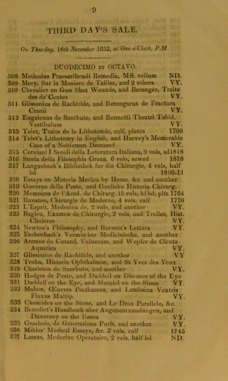 THIRD DAY'S SALE. Oil Thurday, 18/A November 1852, at One o Clock, P.M. DUODECIMO et OCTAVO. 808 MeUuxlus Praescribendi Remedia, MS. vellum ND. 309 Mery. Sur la Maniere de Tailler, and 2 others VY. 310 Chevalier on Gun Shot Wounds, and Berenger, Traite des de’Centes VY. 311 Glissonius de Kachitide, and Berengarus de Fractura Cranii VY. 312 Eugalenus de Scorbuto, and Bennetti Theatri Tabid. Vestibuium VY. 313 Tolet, Traite de la Lithotomie, calf, plates 1708 314 Tolet’s Lithotomy in English, and Harvey's Memorable Case of a Nobleman Deceased V Y. 315 Corniani I Secoli della Leteratum Italiana, 9 vols, sd 1818 310 Storia della Filosophia Greca, 6 vols, sewed 1818 317 Langanbeck’s Bibliotliek fur die Chirurgie, 4 vols, half bd 1806-11 318 Essays on Materia Medica by Home, &c. and another 319 Governo della Peste, and Goelickc Historia Chirurg. 820 Memoires de 1’Acad. de Chirurg. L5 vols, hfbd, pits 1764 821 ltavaton, Chirurgie de Moderne, 4 vols, calf 1770 32*2 L'Esprit, Medecina de, 2 vols, and another VY. 323 Bagieu, Examen de Chirurgie, 2 vols, and Tralles, Hist. Cbolerae VY. 321 Newton’s Philosophy, and Burnett’s Letters VY. 325 Eschcnbaeb’u Vcrnmchte Medieinische, and another 320 Arcieus de Curand. Vulncrum, and Wepfer de Cicuta Aquatica VY. 327 Glissonius de Kachitide, and another VY 328 Trnka, Historia Ophthalmia?, and St Yves des Yeur 329 Charleton de Scorbuto, and another VY. 330 Hodges de Peste, and Duddell on Diseases of the Eye 331 Duddell on the Eye, and Morand on the Stone VY. 332 Mahon, Oeuvres Posthumcs, and Lambsina Ventris Fluxus Multip. VY. 333 Cheselden on the Stone, and Le Dran Parallcle, &c. 334 Benedict's Handbuch uber Augenentzundungcn, and Duverney on the Bones VY. 335 Grashnis, de Gcneratione Paris, and another VY. 380 Millies’ Medical Essays, &c. 2 vol9, calf 1745 337 Lassus, Medecine Operatoire, 2 vols, half bd ND.